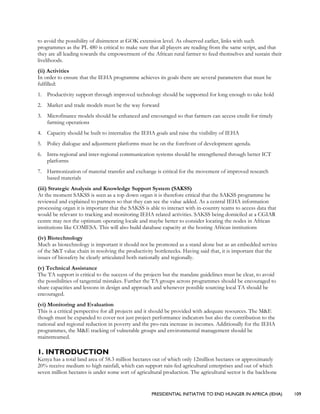 PRESIDENTIAL INITIATIVE TO END HUNGER IN AFRICA (IEHA) 109
to avoid the possibility of disinterest at GOK extension level. As observed earlier, links with such
programmes as the PL 480 is critical to make sure that all players are reading from the same script, and that
they are all leading towards the empowerment of the African rural farmer to feed themselves and sustain their
livelihoods.
(ii) Activities
In order to ensure that the IEHA programme achieves its goals there are several parameters that must be
fulfilled:
1. Productivity support through improved technology should be supported for long enough to take hold
2. Market and trade models must be the way forward
3. Microfinance models should be enhanced and encouraged so that farmers can access credit for timely
farming operations
4. Capacity should be built to internalize the IEHA goals and raise the visibility of IEHA
5. Policy dialogue and adjustment platforms must be on the forefront of development agenda.
6. Intra-regional and inter-regional communication systems should be strengthened through better ICT
platforms
7. Harmonization of material transfer and exchange is critical for the movement of improved research
based materials
(iii) Strategic Analysis and Knowledge Support System (SAKSS)
At the moment SAKSS is seen as a top down organ it is therefore critical that the SAKSS programme be
reviewed and explained to partners so that they can see the value added. As a central IEHA information
processing organ it is important that the SAKSS is able to interact with in-country teams to access data that
would be relevant to tracking and monitoring IEHA related activities. SAKSS being domiciled at a CGIAR
centre may not the optimum operating locale and maybe better to consider locating the nodes in African
institutions like COMESA. This will also build database capacity at the hosting African institutions
(iv) Biotechnology
Much as biotechnology is important it should not be promoted as a stand alone but as an embedded service
of the S&T value chain in resolving the productivity bottlenecks. Having said that, it is important that the
issues of biosafety be clearly articulated both nationally and regionally.
(v) Technical Assistance
The TA support is critical to the success of the projects but the mandate guidelines must be clear, to avoid
the possibilities of tangential mistakes. Further the TA groups across programmes should be encouraged to
share capacities and lessons in design and approach and whenever possible sourcing local TA should be
encouraged.
(vi) Monitoring and Evaluation
This is a critical perspective for all projects and it should be provided with adequate resources. The M&E
though must be expanded to cover not just project performance indicators but also the contribution to the
national and regional reduction in poverty and the pro-rata increase in incomes. Additionally for the IEHA
programmes, the M&E tracking of vulnerable groups and environmental management should be
mainstreamed.
1. INTRODUCTION
Kenya has a total land area of 58.3 million hectares out of which only 12million hectares or approximately
20% receive medium to high rainfall, which can support rain-fed agricultural enterprises and out of which
seven million hectares is under some sort of agricultural production. The agricultural sector is the backbone
 