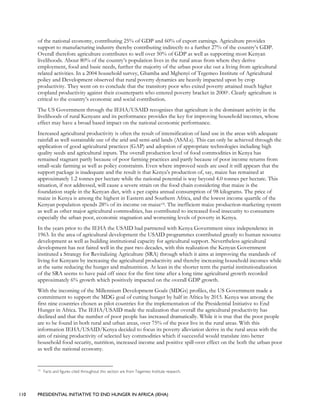 110 PRESIDENTIAL INITIATIVE TO END HUNGER IN AFRICA (IEHA)
of the national economy, contributing 25% of GDP and 60% of export earnings. Agriculture provides
support to manufacturing industry thereby contributing indirectly to a further 27% of the country’s GDP.
Overall therefore agriculture contributes to well over 50% of GDP as well as supporting most Kenyan
livelihoods. About 80% of the country’s population lives in the rural areas from where they derive
employment, food and basic needs, further the majority of the urban poor eke out a living from agricultural
related activities. In a 2004 household survey, Ghamba and Mghenyi of Tegemeo Institute of Agricultural
policy and Development observed that rural poverty dynamics are heavily impacted upon by crop
productivity. They went on to conclude that the transitory poor who exited poverty attained much higher
cropland productivity against their counterparts who entered poverty bracket in 20001. Clearly agriculture is
critical to the country’s economic and social contribution.
The US Government through the IEHA/USAID recognizes that agriculture is the dominant activity in the
livelihoods of rural Kenyans and its performance provides the key for improving household incomes, whose
effect may have a broad based impact on the national economic performance.
Increased agricultural productivity is often the result of intensification of land use in the areas with adequate
rainfall as well sustainable use of the arid and semi-arid lands (ASALs). This can only be achieved through the
application of good agricultural practices (GAP) and adoption of appropriate technologies including high
quality seeds and agricultural inputs. The overall production level of food commodities in Kenya has
remained stagnant partly because of poor farming practices and partly because of poor income returns from
small-scale farming as well as policy constraints. Even where improved seeds are used it still appears that the
support package is inadequate and the result is that Kenya’s production of, say, maize has remained at
approximately 1.2 tonnes per hectare while the national potential is way beyond 4.0 tonnes per hectare. This
situation, if not addressed, will cause a severe strain on the food chain considering that maize is the
foundation staple in the Kenyan diet, with a per capita annual consumption of 98 kilograms. The price of
maize in Kenya is among the highest in Eastern and Southern Africa, and the lowest income quartile of the
Kenyan population spends 28% of its income on maize14. The inefficient maize production-marketing system
as well as other major agricultural commodities, has contributed to increased food insecurity to consumers
especially the urban poor, economic stagnation and worsening levels of poverty in Kenya.
In the years prior to the IEHA the USAID had partnered with Kenya Government since independence in
1963. In the area of agricultural development the USAID programmes contributed greatly to human resource
development as well as building institutional capacity for agricultural support. Nevertheless agricultural
development has not faired well in the past two decades, with this realization the Kenyan Government
instituted a Strategy for Revitalizing Agriculture (SRA) through which it aims at improving the standards of
living for Kenyans by increasing the agricultural productivity and thereby increasing household incomes while
at the same reducing the hunger and malnutrition. At least in the shorter term the partial institutionalization
of the SRA seems to have paid off since for the first time after a long time agricultural growth recorded
approximately 6% growth which positively impacted on the overall GDP growth.
With the incoming of the Millennium Development Goals (MDGs) profiles, the US Government made a
commitment to support the MDG goal of cutting hunger by half in Africa by 2015. Kenya was among the
first nine countries chosen as pilot countries for the implementation of the Presidential Initiative to End
Hunger in Africa. The IEHA/USAID made the realization that overall the agricultural productivity has
declined and that the number of poor people has increased dramatically. While it is true that the poor people
are to be found in both rural and urban areas, over 75% of the poor live in the rural areas. With this
information IEHA/USAID/Kenya decided to focus its poverty alleviation derive in the rural areas with the
aim of raising productivity of selected key commodities which if successful would translate into better
household food security, nutrition, increased income and positive spill-over effect on the both the urban poor
as well the national economy.
14
Facts and figures cited throughout this section are from Tegemeo Institute research.
 