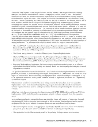 PRESIDENTIAL INITIATIVE TO END HUNGER IN AFRICA (IEHA) 111
Fortunately for Kenya the IEHA design dovetailed not only with the GOK’s agricultural sector strategy
(SRA) but also with the activities of the earlier USAID projects, and the efforts of other US supported
initiatives which were also meant to enhance the improvement of livelihoods and food security in various
countries and the region as a whole. These projects included the Greater Horn of Africa Initiative (GHAI),
the Africa Growth Opportunity Act (AGOA) of 2000 and the Title II initiatives. The mission believed that it
could provide a platform for the co-operation of various key players by “supporting policy reforms,
technology development and transfer, product diversification, increased private sector participation, increased
availability of quality commercial inputs such as seeds, fertilizer and animal genetics, and most of all trade and
markets support in the targeted sub-sectors.” The emphasis on private sector consortium approach was based
on the desire of the mission in garnering the efficiencies of private enterprise agribusiness, though public
sector support was not ignored. Support to organizations like the Kenya Agricultural Research Institute
(KARI), Kenya Plant Health Inspectorate Service (KEPHIS) Tegemeo Institute and Michigan State
University among others, were seen as key contributors to the success of the IEHA targets of increasing rural
household incomes through the enhancement of agricultural productivity and improved market options. The
NGO’s and International Agricultural Research Centres (IARCs) were also included in this novel paradigm of
raising productivity. The primary contracted private sector commodity support consortia included:
• The ACDI-VOCA - handling the Maize Development Program, in collaboration with Farm Inputs
Promotion Services (FIPS-Africa), Kenya Agricultural Commodity Exchange (KACE) Cereal Grain
Association (CGA) and KARI among others
• The Fintrac is responsible for Horticultural Development Program Implementation
• The Land O’Lakes became responsible for the . Development Program and has been working in
partnership with, World Wide Sires, African Breeders Services/Total Cow Management, the International
Livestock research Institute, (ILRI) the Kenya Agricultural Research Institute (KARI), amongst others
• Emerging Markets Group implements the fourth component of business development as an effort to
make farmers internalize handling farming as a business (FaaB) and build capacity of service providers and
of producers to markets
The specific commodities were selected based on a set of criteria that included predominance of smallholder
producers, availability of yield increasing technologies, past experience of USAID in the sub-sectors and likely
impact on rural incomes. These commodity-based programs were complemented by USAID support to key
GOK agencies as mentioned above (KARI, KEPHIS, Ministry of Agriculture, Livestock, and Cooperatives)
for technical support.
Other contracts were let for several of the cross-cutting issues in the value chain. DAI was selected to
implement the Kenya Microfinance Capacity Building program for increased outreach of microfinance
services. Tegemeo Institute received funding to continue their work on agricultural policy research and
outreach.
Added later on in the process was a series of partnerships with KARI, IFPRI and several Kenyan NGOs to
implement the IEHA-funded biotechnology program, which is evaluated separately from this evaluation
report.
In the end a comprehensive partnership forum was identified for the sole purpose of supporting the small-
scale farmer with the hope that rural Kenyans would be able to increase their productivity and to market
surpluses within the sectors selected for support. Consensus was arrived on several key issues:
• That increasing rural incomes is an appropriate objective for the IEHA model to pursue in the first five-
year period, given the desire within GoK/US Government in reducing poverty in Kenya.
• That agriculture is critical for economic growth in Kenya being the largest sector of the economy
 