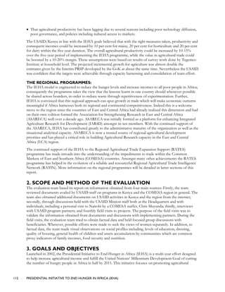 112 PRESIDENTIAL INITIATIVE TO END HUNGER IN AFRICA (IEHA)
• That agricultural productivity has been lagging due to several reasons including poor technology diffusion,
poor governance, and policies including reduced access to markets.
The USAID/Kenya in line with the IEHA goals believed that with the right measures taken, productivity and
consequent incomes could be increased by 10 per cent for maize, 20 per cent for horticulture and 20 per cent
for dairy within the five year duration. The overall agricultural productivity could be increased by 10-15%
over the five-year period of implementing the IEHA programme, while the value in agricultural trade could
be boosted by a 10-20% margin. These assumptions were based on results of survey work done by Tegemeo
Institute at household level. The projected incremental growth for agriculture was almost double the
estimates given by the Interim PRSP developed by the GoK at about the same time. Nevertheless the USAID
was confident that the targets were achievable through capacity harnessing and consolidation of team effort.
THE REGIONAL PROGRAMMES:
The IEHA model is engineered to reduce the hunger levels and increase incomes to all poor people in Africa;
consequently the programme takes the view that the lessons learnt in one country should whenever possible
be shared across boarders, in order to reduce waste through repetitiveness of experimentation. Further,
IEHA is convinced that this regional approach can spur growth in trade which will make economic outturns
meaningful if Africa harnesses both its regional and continental competitiveness. Indeed this is a welcome
move to the region since the countries of East and Central Africa had already realized this dimension and had
on their own volition formed the Association for Strengthening Research in East and Central Africa
(ASARECA) well over a decade ago. ASARECA was initially formed as a platform for enhancing Integrated
Agriculture Research for Development (IAR4D) amongst its ten members. With the continued support of
the ASARECA, IEHA has contributed greatly to the administrative maturity of the organization as well as the
situational analytical capacity. ASARECA is now a trusted source of regional agricultural development
priorities and has played a critical role in building Agricultural Research capacity in the East and Central
Africa (ECA) region.
The continued support of the IEHA to the Regional Agricultural Trade Expansion Support (RATES)
programme has made inroads into the understanding of the impediments to trade within the Common
Markets of East and Southern Africa (COMESA) countries. Amongst many other achievements the RATES
programme has helped in the evolution of a reliable and resourceful Regional Agricultural Trade Intelligence
Network (RATIN). More information on the regional programmes will be detailed in latter sections of this
report.
2. SCOPE AND METHOD OF THE EVALUATION
The evaluation team based its report on information obtained from four main sources: Firstly, the team
reviewed documents availed by USAID staff on programs in Kenya and the COMESA region in general. The
team also obtained additional documents on USAID activities in Kenya and the region from the internet;
secondly, through discussions held with the USAID Mission staff both at the Headquarters and with
individuals, including a personal visit to Nairobi by a COMESA staffer, Chris Muyunda; thirdly, interviews
with USAID program partners; and fourthly field visits to projects. The purpose of the field visits was to
validate the information obtained from documents and discussions with implementing partners. During the
field visits, the evaluation team tried to obtain factual data and held focused group discussions with
beneficiaries. Wherever, possible efforts were made to seek the views of women separately. In addition, to
factual data, the team made visual observations on social profiles including, levels of education, dressing,
quality of housing, general health of children and assets accumulation by communities which are common
proxy indicators of family incomes, food security and nutrition.
3. GOALS AND OBJECTIVES
Launched in 2002, the Presidential Initiative to End Hunger in Africa (IEHA) is a multi-year effort designed
to help increase agricultural income and fulfill the United Nations’ Millennium Development Goal of cutting
the number of hungry people in Africa in half by 2015. This initiative focuses on promoting agricultural
 