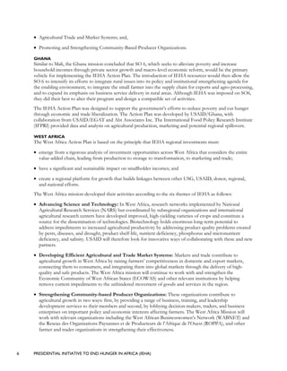 6 PRESIDENTIAL INITIATIVE TO END HUNGER IN AFRICA (IEHA)
• Agricultural Trade and Market Systems; and,
• Promoting and Strengthening Community-Based Producer Organizations.
GHANA
Similar to Mali, the Ghana mission concluded that SO 6, which seeks to alleviate poverty and increase
household incomes through private sector growth and macro-level economic reform, would be the primary
vehicle for implementing the IEHA Action Plan. The introduction of IEHA resources would then allow the
SO 6 to intensify its efforts to integrate rural issues into its policy and institutional strengthening agenda for
the enabling environment, to integrate the small farmer into the supply chain for exports and agro-processing,
and to expand its emphasis on business service delivery in rural areas. Although IEHA was imposed on SO6,
they did their best to alter their program and design a compatible set of activities.
The IEHA Action Plan was designed to support the government’s efforts to reduce poverty and cut hunger
through economic and trade liberalization. The Action Plan was developed by USAID/Ghana, with
collaboration from USAID/EGAT and Abt Associates Inc. The International Food Policy Research Institute
(IFPRI) provided data and analysis on agricultural production, marketing and potential regional spillovers.
WEST AFRICA
The West Africa Action Plan is based on the principle that IEHA regional investments must:
• emerge from a rigorous analysis of investment opportunities across West Africa that considers the entire
value-added chain, leading from production to storage to transformation, to marketing and trade;
• have a significant and sustainable impact on smallholder incomes; and
• create a regional platform for growth that builds linkages between other USG, USAID, donor, regional,
and national efforts.
The West Africa mission developed their activities according to the six themes of IEHA as follows:
• Advancing Science and Technology: In West Africa, research networks implemented by National
Agricultural Research Services (NARS) but coordinated by subregional organizations and international
agricultural research centers have developed improved, high-yielding varieties of crops and constitute a
source for the dissemination of technologies. Biotechnology holds enormous long-term potential to
address impediments to increased agricultural productivity by addressing product quality problems created
by pests, diseases, and drought, product shelf-life, nutrient deficiency, phosphorus and micronutrient
deficiency, and salinity. USAID will therefore look for innovative ways of collaborating with these and new
partners.
• Developing Efficient Agricultural and Trade Market Systems: Markets and trade contribute to
agricultural growth in West Africa by raising farmers’ competitiveness in domestic and export markets,
connecting them to consumers, and integrating them into global markets through the delivery of high-
quality and safe products. The West Africa mission will continue to work with and strengthen the
Economic Community of West African States (ECOWAS) and other relevant institutions by helping
remove current impediments to the unhindered movement of goods and services in the region.
• Strengthening Community-based Producer Organizations: These organizations contribute to
agricultural growth in two ways: first, by providing a range of business, training, and leadership
development services to their members and second, by lobbying decision-makers, traders, and business
enterprises on important policy and economic interests affecting farmers. The West Africa Mission will
work with relevant organizations including the West African Businesswomen’s Network (WABNET) and
the Reseau des Organisations Paysannes et de Producteurs de l’Afrique de l’Ouest (ROPPA), and other
farmer and trader organizations in strengthening their effectiveness.
 