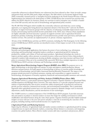 114 PRESIDENTIAL INITIATIVE TO END HUNGER IN AFRICA (IEHA)
commodity subsectors in selected districts; two subsectors have been selected to date--fruits (avocado, mango
and passion fruit) and fish (Nile perch, tilapia and dagaa). The fifth which is an Economic Support Funds
(ESF) commodity-oriented activity to strengthen livestock marketing in the North Eastern Province of Kenya
implementation was initiated in the third quarter of 2004. USAID/Kenya also reviewed four activities that
address the IEHA objective by function, namely two activities in micro-enterprise (one of which is funded
out of the ESF account) and one each in biotechnology and agricultural policy research.
The PL 480 Title II Program which straddles the commodity subsector and which has a cross-cutting
approach, is an ongoing (but being phased out) important element of the Kenya SO 7 and now the IEHA
programs. It targets food insecure groups with the objective of enhancing sustainable improvement in food
security and increasing rural household incomes particularly in the ASAL areas of Kenya where populations
are highly vulnerable and food insecurity is greatest. It supports activities such as agriculture/livestock
production; produce marketing; development of rural infrastructure; potable water provision; and health and
nutrition services. The activities are implemented by U.S. private voluntary organizations.
All nine of the USAID/Kenya activities are IEHA-consistent, including the Title II program. In the following
section USAID/Kenya’s IEHA activities are described in terms of their impact on each of the six thematic
areas.
1 Science and Technology
Scientific and technological applications that harness the power of new technology (e.g., information
technology and biotechnology) and global markets contribute to agricultural growth by raising the
productivity, stability and volume of food and export products. Agricultural technology also works to
improve product quality, relieve pressure on natural resources, reduce post-harvest losses, help producers
respond to markets, help entrepreneurs develop profitable enterprises, raise farm incomes and lower food
prices to consumers if they are to be considered fully successful. With these multiple imperatives in mind,
USAID/Kenya IEHA activities in Science and Technology currently include:
Kenya Agricultural Biotechnology Support Program (KABSP, since 2002) The purposes are to: (a)
apply biotechnology to develop improved varieties of crops and improve animal production (disease
detection and prevention); (b) build capacity in biotechnology in Kenya; (c) increase public knowledge and
awareness in biotechnology; and (d) build a functional National Biosafety Framework. The inputs to the
program include provision of technical assistance, training, and commodities to support research in
biotechnology, development of biosafety regulatory framework and increased public awareness and outreach.
Tegemeo Agricultural Monitoring and Policy Analysis (TAMPA) Project (Since 2001)
The TAMPA activity is a joint project between Egerton University’s Tegemeo Institute of Agricultural Policy
and Development and Michigan State University. The main objective is to provide empirical research and
analysis of agricultural policy that revolves around the widely accepted goals of productivity and income
growth, poverty reduction, enhanced food security, and environmental sustainability. This is particularly
important when agricultural systems have over time been exposed to dramatic changes such as structural
adjustments, market liberalization, and the introduction of new technologies.
The TAMPA activity is a critical component of the USAID/Kenya IEHA program. It provides necessary
data and analysis on policies to decision makers on issues that shape the enabling environment in which
smallholders and related business along the value chain operate. Tegemeo Institute provides helpful analytical
insights on issues relevant to the core sub-sectors and plays a vital role in monitoring the outcomes of the
program, including tracking rural household incomes on a regular basis.
2 Agricultural Trade and Marketing Systems
Improving the efficiency of agricultural trade and market systems contributes to agricultural growth by raising
competitiveness in export and domestic markets, connecting African farmers to consumers, and integrating
countries into global markets. More effective market systems add value to products and processes, deliver
 