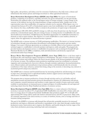 PRESIDENTIAL INITIATIVE TO END HUNGER IN AFRICA (IEHA) 115
high-quality, safe products, and reduce costs for consumers. Furthermore, they help create a climate and
infrastructure that attracts private and foreign investment to Africa agricultural businesses.
Kenya Horticulture Development Project (KHDP, since Sept 2003): The export of horticultural
products, comprising of cut flowers, vegetables and fruits, has grown dramatically over the past decade.
Horticulture has replaced coffee as the second largest earner of foreign exchange. A major change in the
structure of the industry has been the rising dominance of large commercial farms. Initially most of the
export product came from smallholders via outgrower schemes run by exporters. While figures vary, it is
estimated that between 20 to 60% of horticultural exports come from smallholders, but it is generally agreed
that whatever the share, smallholders’ ability to remain in the production of export crops is threatened.
USAID/Kenya’s ISP, 2001-2005 and IEHA strategy is a shift away from the previous one that focused
exclusively on horticultural exports. The new strategy focuses on raising incomes of smallholders who earn
their livelihood in horticulture. USAID/Kenya has identified opportunities for smallholder horticulture in
domestic as well as export markets. The objective is to assist smallholders to enter markets, domestic or
export, where the opportunity for increased incomes is greatest.
The KHDP seeks to increase incomes of 35,000 participating smallholders. The intent is to increase incomes
in horticulture through crop and product diversification, technological improvements and new market
linkages. Core teams of Kenyan agronomists are working out of mobile offices in four locations to provide
technical support to smallholders to diversify products and improve yields and quality. The program also
provides business development services to smallholders for purposes such as training for EurepGAP and
Maximum Residue Levels (MRLs) compliance, trials and demonstration and domestic, regional and
international market buyer linkages.
Kenya Maize Development Program (KMDP, since Sept 2002) Maize is the basic staple in
the Kenyan diet, with annual per capita consumption of 98 kilograms. The price of maize in Kenya is among
the highest in eastern and southern Africa; the lowest income quartile of the Kenyan population spends 28%
of its income on maize. The inefficient maize production-marketing system has contributed to economic
stagnation and worsening levels of poverty in Kenya, through consumer exploitation. Increased productivity,
more efficient markets and rationalization of government policies could dramatically alter the economic
contribution of the maize subsector, namely from being a drag on the economy to becoming a key element in
accelerated growth and poverty reduction.
The KMDP aims to increase rural household incomes by increasing productivity and decreasing cost of maize
in target areas, increasing access to agricultural markets, business support services and improving the
effectiveness of smallholder organizations.
The program aims to increase productivity of maize through activities such as (a) soil fertility and soil
amendment research and demonstration protocols disseminated to farmers; (b) collaboration with private
seed companies, research institutions and stockists to make improved varieties of maize seeds more widely
available to rural producers; (c) increased access to improved inputs of certified qualities; (d) and improved
technology drawn from the Maize Handbook and delivery of extension services.
Kenya Development Program (KDDP, since Sept 2002). Dairy is a major subsector of the Kenyan
economy; it accounts for about 15% of agricultural GDP. Smallholders own about 83% of dairy cattle and
have on average about 2.5 cattle per household. Smallholder dairy producers supply 70% of all milk with
approximately 80% being sold by small-scale hawkers (informal sector) and 20% to processors. Dairy cattle
are extremely important to the rural economy as a source of nutrition, income, store of savings and form of
insurance during emergencies.
The goal of the KDDP is to increase milk demand that will provide sustainable incentives for increased
productivity and improve efficiencies and benefits to participants in the value chain through a market driven
production system. Interventions aim to improve the efficiency and benefits along the four key stages of the
value chain: production, processing, marketing/trade and consumption.
 