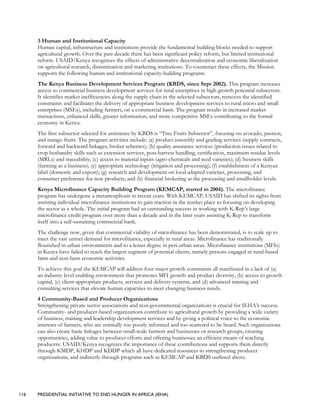 116 PRESIDENTIAL INITIATIVE TO END HUNGER IN AFRICA (IEHA)
3 Human and Institutional Capacity
Human capital, infrastructure and institutions provide the fundamental building blocks needed to support
agricultural growth. Over the past decade there has been significant policy reform, but limited institutional
reform. USAID/Kenya recognizes the effects of administrative decentralization and economic liberalization
on agricultural research, dissemination and marketing institutions. To counteract these effects, the Mission
supports the following human and institutional capacity-building programs:
The Kenya Business Development Services Program (KBDS, since Sept 2002). This program increases
access to commercial business development services for rural enterprises in high growth potential subsectors.
It identifies market inefficiencies along the supply chain in the selected subsectors, removes the identified
constraints and facilitates the delivery of appropriate business development services to rural micro and small
enterprises (MSEs), including farmers, on a commercial basis. The program results in increased market
transactions, enhanced skills, greater information, and more competitive MSEs contributing to the formal
economy in Kenya.
The first subsector selected for assistance by KBDS is “Tree Fruits Subsector”, focusing on avocado, passion,
and mango fruits. The program activities include: (a) product assembly and grading services (supply contracts,
forward and backward linkages, broker schemes); (b) quality assurance services (production issues related to
crop husbandry skills such as extension services, post-harvest handling, certification, maximum residue levels
(MRLs) and traceability; (c) access to material inputs (agro-chemicals and seed varieties); (d) business skills
(farming as a business); (e) appropriate technology (irrigation and processing); (f) establishment of a Kenyan
label (domestic and export); (g) research and development on local adapted varieties, processing, and
consumer preference for new products; and (h) financial brokering at the processing and smallholder levels.
Kenya Microfinance Capacity Building Program (KEMCAP, started in 2004). The microfinance
program has undergone a metamorphosis in recent years. With KEMCAP, USAID has shifted its sights from
assisting individual microfinance institutions to gain traction in the market place to focusing on developing
the sector as a whole. The initial program had an outstanding success in working with K-Rep’s large
microfinance credit program over more than a decade and in the later years assisting K-Rep to transform
itself into a self-sustaining commercial bank.
The challenge now, given that commercial viability of microfinance has been demonstrated, is to scale up to
meet the vast unmet demand for microfinance, especially in rural areas. Microfinance has traditionally
flourished in urban environments and to a lesser degree in peri-urban areas. Microfinance institutions (MFIs)
in Kenya have failed to reach the largest segment of potential clients, namely persons engaged in rural-based
farm and non-farm economic activities.
To achieve this goal the KEMCAP will address four major growth constraints all manifested in a lack of (a)
an industry level enabling environment that promotes MFI growth and product diversity, (b) access to growth
capital, (c) client-appropriate products, services and delivery systems, and (d) advanced training and
consulting services that elevate human capacities to meet changing business needs.
4 Community-Based and Producer Organizations
Strengthening private sector associations and non-governmental organizations is crucial for IEHA’s success.
Community- and producer-based organizations contribute to agricultural growth by providing a wide variety
of business, training and leadership development services and by giving a political voice to the economic
interests of farmers, who are normally too poorly informed and too scattered to be heard. Such organizations
can also create basic linkages between small-scale farmers and businesses or research groups, creating
opportunities, adding value to producer efforts and offering businesses an efficient means of reaching
producers. USAID/Kenya recognizes the importance of these contributions and supports them directly
through KMDP, KHDP and KDDP which all have dedicated resources to strengthening producer
organizations; and indirectly through programs such as KEMCAP and KBDS outlined above.
 