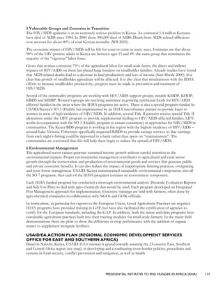 PRESIDENTIAL INITIATIVE TO END HUNGER IN AFRICA (IEHA) 117
5 Vulnerable Groups and Countries in Transition
The HIV/AIDS epidemic is as an extremely serious problem in Kenya. An estimated 1.4 million Kenyans
have died of AIDS since 1984. In 2000 alone 300,000 died of AIDS. Death from AIDS-related afflictions
now account for about 40% of total Kenyan mortality (WB 2003).
The economic impact of HIV/AIDS will be felt for years to come in many ways. Estimates are that about
90% of the HIV-positive adults in Kenya are between ages 15 and 49--the same group that constitutes the
majority of the “vigorous” labor force.
Given that women constitute 75% of the agricultural labor for small-scale farms, the direct and indirect
impacts of HIV/AIDS on them has placed large burdens on smallholder families. Already studies have found
that AIDS related deaths lead to a decrease in land productivity and loss of income (Sam Mwale 2000). It is
clear that growth of smallholder agriculture will be affected. It is also clear that simultaneous with the IEHA
efforts to increase smallholder productivity, progress must be made in prevention and treatment of
HIV/AIDS.
Several of the commodity programs are working with HIV/AIDS support groups, notably KMDP, KHDP,
KBDS and KDDP. Women’s groups are receiving assistance in growing nutritional foods for HIV/AIDS
affected families in the areas where the IEHA programs are active. There is also a special program funded by
USAID/Kenya’s SO 3 (Health) but implemented by an IEHA microfinance partner to provide loans to
women in areas of high incidence of HIV/AIDS. In addition, several Title II partners receive special Title II
allocations under the LIFE program to provide supplemental feeding to HIV/AIDS-affected families. LIFE
works in cooperation with the SO 3 (Health) program to ensure consistency in approaches for HIV/AIDS in
communities. The Kenya BDS program is working in the region with the highest incidence of HIV/AIDS –
around Lake Victoria. Fishermen specifically requested KBDS to provide savings services so that earnings
from each night’s fishing could be deposited in a bank rather than spent on “entertainment”. The
communities are convinced that this will help them begin to reduce the spread of HIV/AIDS.
6 Environmental Management
The agricultural sector cannot generate sustained income growth without careful attention to the
environmental impacts. Proper environmental management contributes to agricultural and rural sector
growth through the conservation and production of environmental goods and services that generate public
and private economic benefits. It can also reduce the impact of inappropriate farming practices, overgrazing
and poor forest management. USAID/Kenya mainstreamed sustainable environmental components into all
the SO 7 programs, thus each of the IEHA programs contains an environment component.
Each IEHA funded program has conducted a thorough environmental analysis (Pesticide Evaluation Reports
and Safe Use Plan) to deal with agro-chemicals that would be used. Each program developed an Integrated
Pest Management approach for implementation. Extensive trainings are held with farmers, often done by
agro-chemical companies in collaboration with NGOs and GOK officials.
In horticulture, in particular for exports to the European Union, Good Agricultural Practices are required.
IEHA programs have provided training in GAP, but have also facilitated the certification of agencies to
certify for the European standards, including the GAP. In addition, both the maize and dairy programs have
sustainable agricultural practices built into their training modules for small-scale farmers. In the maize field
demonstrations there are plots to show the difference in crop performance with the addition of organic
matter to supplement inorganic fertilizer.
USAID/EA ACTION PLAN (REGIONAL ECONOMIC DEVELOPMENT SERVICES
OFFICE FOR EAST AND SOUTHERN AFRICA)
Based in Nairobi, Kenya, USAID/EA’s mission is geared towards assisting the 23-country East, Southern
and Central Africa region (see map), in developing and coordinating cross-border policies, procedures and
systems in food security, conflict prevention and mitigation, as well as health.
 