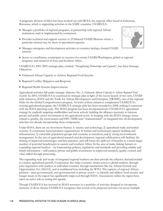 118 PRESIDENTIAL INITIATIVE TO END HUNGER IN AFRICA (IEHA)
A pragmatic division of labor has been worked out with RCSA, the regional office based in Gaborone,
Botswana, which is supporting activities in the SADC countries. USAID/EA:
• Manages a portfolio of regional programs, in partnership with regional African
institutions and/or implemented by contractors.
• Provides technical and support services to 23 bilateral USAID Missions where a
particular mission may be short of specialized expertise.
• Manages emergency and development activities in countries lacking a formal USAID
mission.
• Serves as coordinator, counterpart or executor for certain USAID/Washington, global or regional
programs and initiatives in East and Southern Africa.
USAID/EA’s 2001-2005 strategic plan, entitled, “Strengthening Partnerships and Capacity”, has three Strategic
Objectives:
• Enhanced African Capacity to Achieve Regional Food Security
• Regional Conflict Mitigation and Response
• Regional Health Systems Improvements
Agricultural activities fall under strategic objective No. 5, Enhanced African Capacity to Achieve Regional Food
Security. In 2003, USAID/EA re-examined its strategic plan in light of the recent launch of two new, USAID-
wide initiatives, IEHA and the Trade for African Development and Enterprise (TRADE), one of the regional
Hubs for the Global Competitiveness program. As both of these initiatives complement USAID/EA’s
existing agricultural program, the USAID/EA strategic plan has been extended to 2008, making it consistent
with the IEHA planning cycle. The IEHA program has been incorporated into USAID/EA’s agricultural
strategy by explicitly targeting smallholders and more actively building the alliances necessary to increase
private and public sector investments in the agricultural sector. In keeping with the IEHA strategy, issues
related to gender, the environment and HIV/AIDS were “mainstreamed” or integrated into all development
activities not already incorporating these components.
Under IEHA, there are six investment themes: 1) science and technology; 2) agricultural trade and market
systems; 3) community-based producer organizations; 4) human and institutional capacity building and
infrastructure; 5) vulnerable population groups and countries in transition; and 6) strong environmental
management. In the area of agricultural research and development, regional collaboration will facilitate the
sharing of improved technologies and best practices, and will foster the spillover of benefits to a much larger
number of potential beneficiaries in eastern and southern Africa. In the area of trade, linking farmers to
expanding regional markets -- by harmonizing policies, regulations and standards and providing reliable and
timely information – will catalyze private and public investments in improved transport, quality control, and
value added through processing.
The expanding scale and scope of integrated regional markets can then provide the effective demand needed
to catalyze agricultural growth. Cooperation also helps countries obtain access to global markets, through
joint negotiation with markets in individual countries through mechanisms like the African Growth and
Opportunities Act (AGOA), and at multilateral fora including the WTO. The capacity of regional African
partners - inter-governmental, non-governmental or private sector – to identify and address food security and
hunger issues in the region has significantly improved through IEHA. Associations within the region have
taken an active role in setting this agenda.
Though USAID/EA has invested its IEHA resources in a portfolio of activities designed to incorporate
elements of all six themes USAID/EA recognizes that several of its proposed activities cut across multiple
 