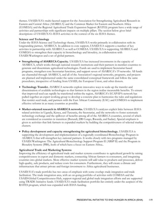 PRESIDENTIAL INITIATIVE TO END HUNGER IN AFRICA (IEHA) 119
themes. USAID/EA’s multi-faceted support for the Association for Strengthening Agricultural Research in
Eastern and Central Africa (ASARECA) and the Common Market for Eastern and Southern Africa
(COMESA) and the Regional Agricultural Trade Expansion Support (RATES) program have a wide range of
activities and partnerships with significant impacts on multiple pillars. The section below gives brief
descriptions of USAID/EA’s IEHA activities in the context of the six IEHA themes.
Science and Technology
Under the IEHA Science and Technology theme, USAID/EA works primarily in collaboration with its
longstanding partner, ASARECA. In addition to core support, USAID/EA supports a number of key
activities in partnership with ASARECA as well as COMESA. USAID/EA is supporting ASARECA and
COMESA to strengthen their capacity in biotechnology and biosafety, in collaboration with
USAID/Washington and a set of global partners.
• Strengthening of ASARECA Capacity. USAID/EA has increased investments in the capacity of
ASARECA, which works through national research institutions and their partners in member countries to
generate and disseminate agricultural technologies. Funds are used to implement Secretariat-based
programs, strengthen core Secretariat functions, and support seven of ASARECA’s 19 networks. All funds
are channeled through ASARECA, and all of the Association’s regional networks, programs, and projects
are planned and implemented under the same consolidated conceptual framework and follow the same
procedures, irrespective of funding from USAID, the European Union, and other donors.
• Technology Transfer. ASARECA networks explore innovative ways to scale-up the transfer and
dissemination of available technologies so that farmers in the region realize measurable benefits. To ensure
that improved seed can rapidly be transferred within the region, ASARECA’s ECAPAPA network has
pulled together an expert working group to develop a concrete plan to harmonize the rules and regulations
that restrict seed trade, and partners with the East African Community (EAC) and COMESA to implement
effective reforms in as many countries as possible.
• Market-oriented research in ASARECA networks. USAID/EA catalyzes explicit links between IEHA-
related activities in Uganda, Kenya, and Tanzania, the Secretariat, and the networks to foster systematic
technology exchange and the spillover of benefits among all of the ASARECA countries, several of which
are considered as countries in transition (Burundi, DR Congo, Rwanda, and Sudan). Special emphasis is
given to activities that link farmers to expanded markets by building the competitiveness of selected market
clusters.
• Policy development and capacity strengthening for agricultural biotechnology. USAID/EA is
supporting the development and implementation of a regionally coordinated Biotechnology Program in
ASARECA that will strengthen key national partners. It works closely with two programs managed by
USAID/Washington: The Agricultural Biotechnology Support Program II (ABSP II) and the Program in
Biosafety Systems (PBS), both of which have a focus on Eastern Africa..
Agricultural Trade and Marketing Systems
Improving the efficiency of agricultural trade and market systems contributes to agricultural growth by raising
competitiveness in export and domestic markets, connecting African farmers to consumers, and integrating
countries into global markets. More effective market systems will add value to products and processes, deliver
high-quality, safe products, and reduce costs for consumers. Furthermore, they will create a climate and
infrastructure that attract private and foreign investment to Africa agricultural businesses.
USAID/EA’s trade portfolio has two areas of emphasis with some overlap: trade integration and trade
facilitation. The trade integration area, with an on-going portfolio of activities with COMESA and the
USAID Global Competitiveness Hub, support regional and global trade integration efforts and are supported
using TRADE Initiative funds. USAID/EA’s trade facilitation portfolio lies entirely under the auspices of the
RATES program, which was expanded with IEHA funding.
 
