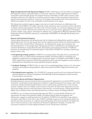 120 PRESIDENTIAL INITIATIVE TO END HUNGER IN AFRICA (IEHA)
Regional Agricultural Trade Expansion Support: RATES, which began in October 2002, was designed to
pull together key private and public partners to nurture the expansion of trade opportunities for selected
commodities and commodity groups. The program had four commodities in 2003: coffee, livestock, maize
and pulses, and cotton. The objective is to increase marketed output of each commodity in national, intra-
regional and international markets by 35 percent. The program is decentralized with a hub (center) based in
Nairobi and satellites for each of the commodities located elsewhere in the region.
The hub provides analytical support, engages in provision of market information in collaboration with
FEWSNET and ASARECA’s FoodNet, and works closely with private sector associations, IGOs and NGOs
to influence policies and regulations that affect trade. Activities include: (a) a systematic mapping of the maize
sub-sector, (b) an AGOA-oriented cotton market sub-sector assessment, and (c) aggregation of information
on prices, markets, trade, climate, and transport conditions into a comprehensive Regional Agricultural Trade
Information Network (RATIN), operated as a partnership of FEWSNET, the Drought Monitoring Center
and FoodNet.
Human and Institutional Capacity
Human capital, infrastructure and institutions provide the fundamental building blocks needed to support
agricultural growth. Over the past decade there has been significant policy reforms, but limited institutional
reform. The need to develop Africa’s infrastructure—in transportation, energy, water, sanitation and
telecommunications—is increasingly urgent. Recognizing the effect of administrative decentralization and
economic liberalization on agricultural research, dissemination and marketing institutions, USAID/EA
prioritizes the strengthening of institutional capacity. Under IEHA USAID/EA is working to build human
capacity in three ways:
• Strengthening strategic partners. USAID/EA is working together with other donors, particularly the
European Union, to conduct Partner Institutional Viability Assessments (PIVA), to determine and
implement requirements for strengthening the institutional capacity of COMESA and ASARECA. With
IEHA support these institutions will develop agricultural research and trade integration systems and play a
leadership role in identifying and setting regional development agendas.
• Academic Training. USAID/EA plays an active role in strengthening linkages between U.S. universities,
foundation-led academic training programs, African universities and IEHA-supported institutions and
programs.
• Developing human capacities. All of USAID/EA’s programs provide short-term training and hands-on
practical experience in technical management and leadership, financial management, human resources,
external relations and advocacy.
Community-Based and Producer Organizations
Strengthening private sector associations and non-governmental organizations is crucial for IEHA’s success.
Community- and producer-based organizations contribute to agricultural growth by providing a wide variety
of business, training and leadership development services and by giving a political voice to the economic
interests of farmers, who are normally too poor and too scattered to be heard. Such organizations can also
create basic linkages between small-scale farmers and businesses or research groups, creating opportunities,
adding value to producer efforts and offering businesses an efficient means of reaching producers.
USAID/EA uses an evidence-based partnership approach, PIVA, to jointly identify deficiencies and
opportunities for improved institutional viability, providing technical, financial management and
administrative support to qualifying institutions. In addition, USAID/EA has identified strong, regional
associations with which to work with as part of IEHA, including: (a) private sector transporter groups, (b)
national seed trade associations, (c) a regional seed working group, (d) livestock producers and traders who
want to form associations, (e) the Association for Women in Agribusiness Network, (f) and the UN
Economic Commission for Africa’s Regional Initiative for the Advancement of Women.
 