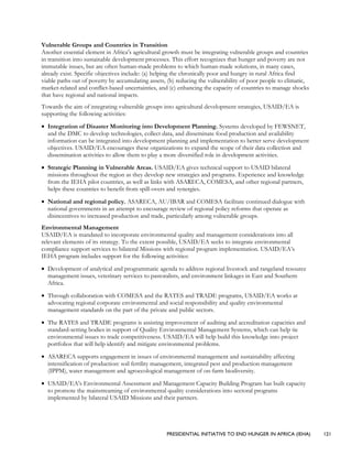 PRESIDENTIAL INITIATIVE TO END HUNGER IN AFRICA (IEHA) 121
Vulnerable Groups and Countries in Transition
Another essential element in Africa’s agricultural growth must be integrating vulnerable groups and countries
in transition into sustainable development processes. This effort recognizes that hunger and poverty are not
immutable issues, but are often human-made problems to which human-made solutions, in many cases,
already exist. Specific objectives include: (a) helping the chronically poor and hungry in rural Africa find
viable paths out of poverty by accumulating assets, (b) reducing the vulnerability of poor people to climatic,
market-related and conflict-based uncertainties, and (c) enhancing the capacity of countries to manage shocks
that have regional and national impacts.
Towards the aim of integrating vulnerable groups into agricultural development strategies, USAID/EA is
supporting the following activities:
• Integration of Disaster Monitoring into Development Planning. Systems developed by FEWSNET,
and the DMC to develop technologies, collect data, and disseminate food production and availability
information can be integrated into development planning and implementation to better serve development
objectives. USAID/EA encourages these organizations to expand the scope of their data collection and
dissemination activities to allow them to play a more diversified role in development activities.
• Strategic Planning in Vulnerable Areas. USAID/EA gives technical support to USAID bilateral
missions throughout the region as they develop new strategies and programs. Experience and knowledge
from the IEHA pilot countries, as well as links with ASARECA, COMESA, and other regional partners,
helps these countries to benefit from spill-overs and synergies.
• National and regional policy. ASARECA, AU/IBAR and COMESA facilitate continued dialogue with
national governments in an attempt to encourage review of regional policy reforms that operate as
disincentives to increased production and trade, particularly among vulnerable groups.
Environmental Management
USAID/EA is mandated to incorporate environmental quality and management considerations into all
relevant elements of its strategy. To the extent possible, USAID/EA seeks to integrate environmental
compliance support services to bilateral Missions with regional program implementation. USAID/EA’s
IEHA program includes support for the following activities:
• Development of analytical and programmatic agenda to address regional livestock and rangeland resource
management issues, veterinary services to pastoralists, and environment linkages in East and Southern
Africa.
• Through collaboration with COMESA and the RATES and TRADE programs, USAID/EA works at
advocating regional corporate environmental and social responsibility and quality environmental
management standards on the part of the private and public sectors.
• The RATES and TRADE programs is assisting improvement of auditing and accreditation capacities and
standard-setting bodies in support of Quality Environmental Management Systems, which can help tie
environmental issues to trade competitiveness. USAID/EA will help build this knowledge into project
portfolios that will help identify and mitigate environmental problems.
• ASARECA supports engagement in issues of environmental management and sustainability affecting
intensification of production: soil fertility management, integrated pest and production management
(IPPM), water management and agroecological management of on-farm biodiversity.
• USAID/EA’s Environmental Assessment and Management Capacity Building Program has built capacity
to promote the mainstreaming of environmental quality considerations into sectoral programs
implemented by bilateral USAID Missions and their partners.
 