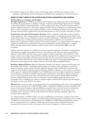 122 PRESIDENTIAL INITIATIVE TO END HUNGER IN AFRICA (IEHA)
• USAID/EA supports the African Centre of Technology Studies (ACTS), based in Kenya, which
undertakes regional policy research and capacity cooperation in the management of shared ecosystems.
CROSS CUTTING THEMES IN THE ACTION PLANS OF BOTH USAID/KENYA AND USAID/EA:
Building Alliances, Linkages and Synergies
Strategic Analysis Both USAID/Kenya mission and USAID/EA are collaborating with the International
Food Policy Research Institute to develop a “Strategic Analytical and Knowledge Support System” (SAKSS)
to both identify IEHA investment priorities as well as monitor and evaluate investment outcomes within a
rigorous analytical framework at the country, regional and SSA wide level. Designed as an international public
good to which other partners can contribute, SAKSS is aimed at facilitating information and knowledge
exchange among technical, implementing and stakeholder partners in each of the three sub-regions of Africa.
Coordination with other US Government Activities: IEHA is designed to help focus activities related to
African agriculture, trade, hunger, nutrition, and related topics within a coordinated framework. Much of this
design will take place in close collaboration with the central USAID bureaus: AFR/SD, EGAT, GDA and the
bureau of Democracy, Conflict and Humanitarian Assistance Services (DCHA), the United States
Department of Agriculture (USDA) and other US Government agencies. As a regional mission, USAID/EA
is playing an important role in facilitating this process by designing its portfolio of programs to support
IEHA and other administration initiatives related to famine such as food aid, HIV/AIDS, trade and
corruption.
Analysis of the best regional mix of IEHA investments required consideration of methods of strengthening
and expanding synergies among bilateral missions, other missions in the ESA who stand to benefit from
spillovers and the RCSA regional mission, whose mandate overlaps considerably with USAID/EA’s. This
requires attention and a range of special efforts, including ensuring that the analytical work supported by the
initiative produces Geographic Information Systems maps and other outputs that clearly show where
spillovers and trade links are likely to have impact throughout the region. Annual regional IEHA planning
and review sessions help promote strategic coherence of country, regional and global efforts.
Building a Regional Platform Regional collaboration facilitates the sharing of improved technologies and
best practices, link farmers to expanding regional markets and catalyze private and public investments in
improved transport, quality control, and value added through processing. USAID and other donors that
support work at the Kenya Agriculture Research Institute (KARI) are helping to create a center of excellence
for the region. In addition, both USAID/EA and USAID/Kenya now have highly complementary programs
in biotechnology, and under the RATES Trade program, both missions work closely together on regional
issues of maize, pastoral livestock, dairy and seed trade policy harmonization. Should additional funding
become available, RATES will also focus on horticulture, further building regional dynamism in this
commodity sector. USAID/Kenya’s efforts to mobilize support combined with outreach from Washington
should give a boost to the IEHA in the region.
Alliances Many donors are active in agriculture and more are coming back into the sector. Active agricultural
donors in Kenya include the EU, WB, DANIDA, SIDA, USAID, JICA, DFID, FAO, GTZ and IFAD. The
donors in Kenya have formed an Agricultural Donors group that meets once each month for information
exchange, coordination and discussion of the directions, policies and activities of one another and to
coordinate donor interactions with the GOK ministries involved in agriculture (primarily Agriculture,
Livestock and Cooperatives).
As a regional mission, USAID/EA plays a key role in establishing and promoting a regional, multi-country
framework and mechanisms for donors to coordinate their agricultural strategies and programs. For example,
USAID/EA was instrumental in facilitating the joint ASARECA-COMESA regional agricultural research
priority setting exercise now completed. Collaborative partnerships between the local, national and
international communities are the cornerstones of this vision of a hunger-free African continent.
 