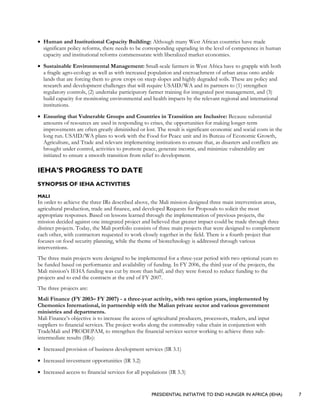 PRESIDENTIAL INITIATIVE TO END HUNGER IN AFRICA (IEHA) 7
• Human and Institutional Capacity Building: Although many West African countries have made
significant policy reforms, there needs to be corresponding upgrading in the level of competence in human
capacity and institutional reforms commensurate with liberalized market economies.
• Sustainable Environmental Management: Small-scale farmers in West Africa have to grapple with both
a fragile agro-ecology as well as with increased population and encroachment of urban areas onto arable
lands that are forcing them to grow crops on steep slopes and highly degraded soils. These are policy and
research and development challenges that will require USAID/WA and its partners to (1) strengthen
regulatory controls, (2) undertake participatory farmer training for integrated pest management, and (3)
build capacity for monitoring environmental and health impacts by the relevant regional and international
institutions.
• Ensuring that Vulnerable Groups and Countries in Transition are Inclusive: Because substantial
amounts of resources are used in responding to crises, the opportunities for making longer-term
improvements are often greatly diminished or lost. The result is significant economic and social costs in the
long run. USAID/WA plans to work with the Food for Peace unit and its Bureau of Economic Growth,
Agriculture, and Trade and relevant implementing institutions to ensure that, as disasters and conflicts are
brought under control, activities to promote peace, generate income, and minimize vulnerability are
initiated to ensure a smooth transition from relief to development.
IEHA’S PROGRESS TO DATE
SYNOPSIS OF IEHA ACTIVITIES
MALI
In order to achieve the three IRs described above, the Mali mission designed three main intervention areas,
agricultural production, trade and finance, and developed Requests for Proposals to solicit the most
appropriate responses. Based on lessons learned through the implementation of previous projects, the
mission decided against one integrated project and believed that greater impact could be made through three
distinct projects. Today, the Mali portfolio consists of three main projects that were designed to complement
each other, with contractors requested to work closely together in the field. There is a fourth project that
focuses on food security planning, while the theme of biotechnology is addressed through various
interventions.
The three main projects were designed to be implemented for a three-year period with two optional years to
be funded based on performance and availability of funding. In FY 2006, the third year of the projects, the
Mali mission’s IEHA funding was cut by more than half, and they were forced to reduce funding to the
projects and to end the contracts at the end of FY 2007.
The three projects are:
Mali Finance (FY 2003– FY 2007) - a three-year activity, with two option years, implemented by
Chemonics International, in partnership with the Malian private sector and various government
ministries and departments.
Mali Finance’s objective is to increase the access of agricultural producers, processors, traders, and input
suppliers to financial services. The project works along the commodity value chain in conjunction with
TradeMali and PRODEPAM, to strengthen the financial services sector working to achieve three sub-
intermediate results (IRs):
• Increased provision of business development services (IR 3.1)
• Increased investment opportunities (IR 3.2)
• Increased access to financial services for all populations (IR 3.3)
 
