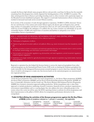 PRESIDENTIAL INITIATIVE TO END HUNGER IN AFRICA (IEHA) 125
example the Kenya high altitude maize program did not only provide a seed base for Kenya but the materials
emanating from this program have clearly impacted the farming practices of the ASARECA countries. The
dairy animal genetics base in Kenya is providing breeding stock to other countries with a particular impact on
the Rwanda livestock rehabilitation program. The support to seed trade harmonization efforts in Kenya have
resulted in increased seed trade across several African countries.
In its review of the economies of scale through regional co-operation, ASARECA (2004) observed, “Given
the size and diversity of the eastern and central African region, the diverse agro-ecological zones, and the
large number of commodities and factors of production (there are 101 such commodities/factors), and the
small size of most NARS in the subregion, it is unlikely that any of the countries can individually set up and
sustainably finance a NARS with critical mass of scientists and facilities to adequately cover all the
commodities/factors of production”.
BOX 3.1 ADVANTAGES OF REGIONAL NETWORKING FOR EAST AND CENTRAL AFRICA
• Exchange of information and combination of the collective experience.
• Minimization of duplication of efforts
• Capture of agricultural innovation spillover and spillover effects, e.g. newly introduced crops like macadamia, vanilla
etc.
• enabling countries to share in innovations and technical capacities that may not necessarily exist in some countries,
for example, biotechnology, and information communication technologies
• Harmonization of cross-boarder regulations e.g. phytosanitary and seed regulations, animal movement regulations,
trade/immigration regulations
• Exploitation of a larger market for agricultural products through regional co-operation (e.g. hybrid seeds, improved
animal genetics)
Regional co-operation has also helped the Kenyan farmer to access the improved germplasm from other
national programs e.g. the International Potato Centre (CIP) work on cleaning the Solanum germplasm has
made it possible for the beleaguered Kenyan potato research program to access clean base material. Clearly
then it would be advantageous to make sure that lessons learnt on the national programs are mainstreamed
into regional activities.
4.1 SYNOPSIS OF IEHA USAID/KENYA ACTIVITIES
In the Kenyan programme three of the four major programmes, i.e. the Kenya Maize programme (KMDP),
the Kenya Dairy programme (KDDP) and the Kenya Horticultural Development Programme (KHDP) all
have a commodity orientation and the fourth one, The Kenya Business Development Services Programme
(KBDS) has a business orientation approach pulling production. All the programmes take a value chain
approach to include production, marketing, research,/extension, financial services, producer organizations, ,
environment responsibilities and to a varying degree they also address the more vulnerable groups in the
society where they work, but all the same the IEHA reporting format is uniform for all the programmes and
their responsiveness to the pillars of IEHA allows for comparative performance derivatives to be
extrapolated.
Table 3.2 Retrofitting the activities of the Kenyan programmes against the Six Key Pillars
of IEHA (Levels of compliance indicated as 1- primary, 2- secondary, - Not applicable)
Science &
Technology
Strengthening
Producer
Organizations
Human &
Institutional
Capacity
Agricultural
Trade & Market
Systems
Vulnerable
Groups
Sustainable
Environmental
Management
KMDP 1 1 1 1 2 1
 