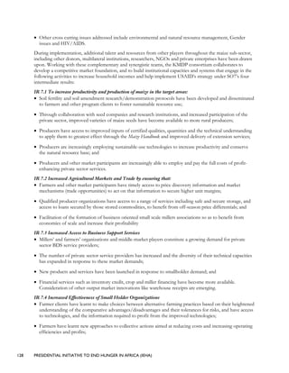 128 PRESIDENTIAL INITIATIVE TO END HUNGER IN AFRICA (IEHA)
• Other cross cutting issues addressed include environmental and natural resource management, Gender
issues and HIV/AIDS.
During implementation, additional talent and resources from other players throughout the maize sub-sector,
including other donors, multilateral institutions, researchers, NGOs and private enterprises have been drawn
upon. Working with these complementary and synergistic teams, the KMDP consortium collaborates to
develop a competitive market foundation, and to build institutional capacities and systems that engage in the
following activities to increase household incomes and help implement USAID’s strategy under SO7’s four
intermediate results:
IR 7.1 To increase productivity and production of maize in the target areas:
• Soil fertility and soil amendment research/demonstration protocols have been developed and disseminated
to farmers and other program clients to foster sustainable resource use;
• Through collaboration with seed companies and research institutions, and increased participation of the
private sector, improved varieties of maize seeds have become available to more rural producers;
• Producers have access to improved inputs of certified qualities, quantities and the technical understanding
to apply them to greatest effect through the Maize Handbook and improved delivery of extension services;
• Producers are increasingly employing sustainable-use technologies to increase productivity and conserve
the natural resource base; and
• Producers and other market participants are increasingly able to employ and pay the full costs of profit-
enhancing private sector services.
IR 7.2 Increased Agricultural Markets and Trade by ensuring that:
• Farmers and other market participants have timely access to price discovery information and market
mechanisms (trade opportunities) to act on that information to secure higher unit margins;
• Qualified producer organizations have access to a range of services including safe and secure storage, and
access to loans secured by those stored commodities, to benefit from off-season price differentials; and
• Facilitation of the formation of business oriented small scale millers associations so as to benefit from
economies of scale and increase their profitability
IR 7.3 Increased Access to Business Support Services
• Millers’ and farmers’ organizations and middle-market players constitute a growing demand for private
sector BDS service providers;
• The number of private sector service providers has increased and the diversity of their technical capacities
has expanded in response to these market demands;
• New products and services have been launched in response to smallholder demand; and
• Financial services such as inventory credit, crop and miller financing have become more available.
Consideration of other output market innovations like warehouse receipts are emerging.
IR 7.4 Increased Effectiveness of Small Holder Organizations
• Farmer clients have learnt to make choices between alternative farming practices based on their heightened
understanding of the comparative advantages/disadvantages and their tolerances for risks, and have access
to technologies, and the information required to profit from the improved technologies;
• Farmers have learnt new approaches to collective actions aimed at reducing costs and increasing operating
efficiencies and profits;
 