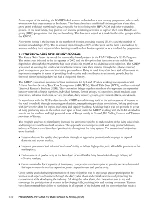 132 PRESIDENTIAL INITIATIVE TO END HUNGER IN AFRICA (IEHA)
As an output of the training, the KMDP linked women embarked on a tree nursery programme, where each
woman now has a tree nursery at her home. They have also since established kitchen gardens where they
grow crops with high nutritional value, especially for those living with HIV/AIDS and other vulnerable
groups. In the near future, they plan to start income generating activities to support the Home Based Care
giving (HBC) programme that they are launching. This has since served as a model to the other groups within
the KMDP.
Also worth noting is the increase in the number of women attending training (35.6%) and the number of
women in leadership (30%). This is a major breakthrough as 80% of the work on the farm is carried out by
women and they have improved their farming as well as their business practices as a result of the programme.
3.1.2 THE KENYA DAIRY DEVELOPMENT PROGRAM:
The Kenya Dairy Project is one of the commodity-based projects in the USAID/Kenya’s IEHA Program.
The project was initiated in the last quarter of 2002 and the first phase has just come to an end this last
September, although the programme has been given a six month at no additional cost extension. The KDDP
was aimed at assisting the small-scale rural farmers to increase their income through the enhancement of
good management practices and marketing preparedness. Dairy in rural Kenya has been and still remains an
important enterprise in terms of providing food security and contribution to economic growth, but the
livestock sector including dairy has had a chequered history.
The KDDP consortium consisted of four institutions led by Land O’Lakes working in conjunction with
African Breeders Service/Total Cow Management (ABS/TCM), World Wide Sires (WWS), and International
Livestock Research Institute (ILRI). The consortium brings together members who represent an impressive
industry network of input suppliers, individual farmers, farmer groups, co-operatives, small-medium-large
processors, informal marketers, service providers, dairy industry groups, government offices, and donors.
In accordance with the IEHA objectives the KDDP was addressing itself to the enhancement of income to
the rural household through increasing productivity, strengthening producer associations, linking producers
with service providers for inputs, marketing and capacity building. Realizing that it was not possible to cover
all dairy producing areas in the rather short span of four years; the KDDP working with the ILRI, decided to
zero in on the medium and high potential areas of Kenya mainly in Central, Rift Valley, Eastern and Western
provinces of Kenya.
The program goal was to significantly increase the economic benefits to stakeholders in the dairy value chain
and to improve rural household incomes. The approach was to improve milk and dairy product demand,
industry efficiencies and farm-level productivity throughout the dairy system. The consortium’s objectives
were fourfold:
• Increase demand for quality dairy products through an aggressive promotional campaign to expand
domestic and export market;
• Improve processors’ and informal marketers’ ability to deliver high quality, safe, affordable products to the
marketplace;
• Enhancement of productivity at the farm-level of smallholder dairy households through delivery of
effective services;
• Create sustainable local capacity of businesses, co-operatives and enterprise to provide services demanded
for improvements in market expansion, cost competitiveness and productivity.
Cross cutting goals during implementation of these objectives was to encourage greater participation by
women in all aspects of business through the dairy value chain and critical awareness of protecting the
environment while developing the industry. All along the value chain, the consortium was to try and
encourage the participation of women in developing skills, attaining jobs and starting businesses. Women
have demonstrated their ability to participate in all aspects of the industry and the consortium has made a
 
