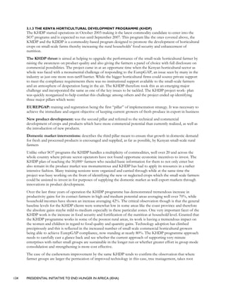 134 PRESIDENTIAL INITIATIVE TO END HUNGER IN AFRICA (IEHA)
3.1.3 THE KENYA HORTICULTURAL DEVELOPMENT PROGRAMME (KHDP)
The KHDP started operations in October 2003 making it the latest commodity candidate to enter into the
SO7 programs and is expected to run until September 2007. This program like the ones covered above, the
KMDP and the KDDP is a commodity-based program designed to promote the development of horticultural
crops on small-scale farms thereby increasing the rural households’ food security and enhancement of
nutrition.
The KHDP thrust is aimed at helping to upgrade the performance of the small-scale horticultural farmer by
raising the awareness on product quality and also giving the farmers a panel of choice with full disclosure on
commercial possibilities. The project came in at an opportune time when the Kenyan horticultural sector as
whole was faced with a monumental challenge of responding to the EurepGAP, an issue seen by many in the
industry as just one more non-tariff barrier. While the bigger horticultural firms could source private support
to meet the compliance requirements there was no institutional support available to the small-scale farmers
and an atmosphere of desperation hang in the air. The KHDP therefore took this as an emerging major
challenge and incorporated the same as one of the key issues to be tackled. The KHDP project work- plan
was quickly reorganized to help combat this challenge among others and the project ended up identifying
three major pillars which were:
EUREPGAP: training and registration being the first “pillar” of implementation strategy. It was necessary to
achieve the immediate and urgent objective of keeping current growers of fresh produce in export in business
New product development: was the second pillar and referred to the technical and commercial
development of crops and products which have more commercial potential than currently realized, as well as
the introduction of new products.
Domestic market interventions: describes the third pillar meant to ensure that growth in domestic demand
for fresh and processed products is encouraged and supplied, as far as possible, by Kenyan small-scale rural
farmers
Unlike other SO7 programs the KHDP handles a multiplicity of commodities, well over 20 and across the
whole country where private sector operators have not found opportune economic incentives to invest. The
KHDP plan of reaching the 50,000+ farmers who needed basic information for them to not only enter but
also remain in the produce market was monumentous and KHDP has had to apply its resources in a rather
intensive fashion. Many training sessions were organized and carried through while at the same time the
project was busy working on the front of identifying the new or neglected crops which the small scale farmers
could be assisted to invest in for purposes of supplying the domestic market as well export markets through
innovations in product development.
Over the last three years of operation the KHDP programme has demonstrated tremendous increase in
productivity gains for its contact farmers in high and medium potential areas averaging well over 70%, while
household incomes have shown an increase averaging 42%. The critical observation though is that the general
baseline levels for the KHDP clients were somewhat low in some areas like the coast province and therefore
the absolute gains maybe mild to medium especially in these particular zones. One very important facet of the
KHDP work is the increase in food security and fortification of the nutrition at household level. Granted that
the KHDP programme works in some of the poorest rural areas, its work is having a tremendous impact on
the women and children in regard to food quality and quantity gains. Technology adoption has climbed
precipitously and this is reflected in the increased number of small scale commercial horticultural growers
being able to achieve EurepGAP compliance, now standing at nearly 80%. The KHDP programme approach
needs to carefully cast a glance back and see whether the current approach of supporting very minute
enterprises with rather small groups are sustainable in the longer run or whether greater effort in group mode
consolidation and strengthening is more cost effective.
The case of the cashewnuts improvement by the same KHDP tends to confirm the observation that where
farmer groups are larger the permeation of improved technology in this case, tree management, takes root
 