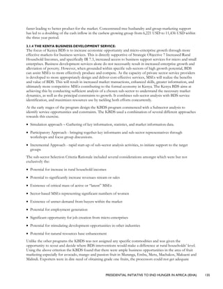 PRESIDENTIAL INITIATIVE TO END HUNGER IN AFRICA (IEHA) 135
faster leading to better product for the market. Concentrated tree husbandry and group marketing support
has led to a doubling of the cash inflow in the cashew growing group from 6,221 USD to 11,436 USD within
the three year period.
3.1.4 THE KENYA BUSINESS DEVELOPMENT SERVICE:
The focus of Kenya BDS is to increase economic opportunity and micro-enterprise growth through more
effective markets for business services. This is directly supportive of Strategic Objective 7 Increased Rural
Household Incomes, and specifically IR 7.3, increased access to business support services for micro and small
enterprises. Business development services alone do not necessarily result in increased enterprise growth and
alleviation of poverty. However, when grounded within specific sub-sectors of high growth potential, BDS
can assist MSEs to more effectively produce and compete. As the capacity of private sector service providers
is developed to more appropriately design and deliver cost-effective services, MSEs will realize the benefits
and value of BDS. This will result in increased market transactions, enhanced skills, greater information, and
ultimately more competitive MSEs contributing to the formal economy in Kenya. The Kenya BDS aims at
achieving this by conducting sufficient analysis of a chosen sub-sector to understand the necessary market
dynamics, as well as the principal constraints to growth. It combines sub-sector analysis with BDS service
identification, and maximizes resources use by tackling both efforts concurrently.
At the early stages of the program design the KBDS program commenced with a Subsector analysis to
identify service opportunities and constraints. The KBDS used a combination of several different approaches
towards this exercise.
• Simulation approach – Gathering of key information, statistics, and market information data.
• Participatory Approach - bringing together key informants and sub-sector representatives through
workshops and focus group discussions.
• Incremental Approach - rapid start-up of sub-sector analysis activities, to initiate support to the target
groups
The sub-sector Selection Criteria Rationale included several considerations amongst which were but not
exclusively the:
• Potential for increase in rural household incomes
• Potential to significantly increase revenues stream or sales
• Existence of critical mass of active or “latent” MSEs
• Sector-based MSEs representing significant numbers of women
• Existence of unmet demand from buyers within the market
• Potential for employment generation
• Significant opportunity for job creation from micro-enterprises
• Potential for stimulating development opportunities in other industries
• Potential for natural resources base enhancement
Unlike the other programs the KBDS was not assigned any specific commodities and was given the
opportunity to scout and decide where BDS interventions would make a difference at rural households’ level.
Using the above criterion the KBDS found that there were ample business opportunities in the area of fruit
marketing especially for avocado, mango and passion fruit in Muranga, Embu, Meru, Machakos, Makueni and
Malindi. Exporters were in dire need of obtaining grade one fruits, the processors could not get adequate
 