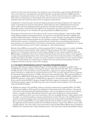 136 PRESIDENTIAL INITIATIVE TO END HUNGER IN AFRICA (IEHA)
volumes for their needs and the farmers were desperate to get their produce, approximately 200,000 MT of
fruit, to the market at a reasonable price and without having to go through the brokers. KBDS seized the
opportunity of matching the farmers to the industry. The case of fish at Lake Victoria was not different, the
fisher-folk were losing money at the brokerage level and even what got into there hands was often
squandered since the community did not have an organized savings scheme.
Looking back to when the project started and using the presented and analyzed indicators the volume and
quality of production has increased tremendously, market links have been established both for local and
export outlets and the participating producer groups have benefited through the acquisition of more
disposable incomes. In general the value added on the fruit produce have all increased more than ten fold and
on the fish the increase is over 30 fold of the cash earned before the BDS intervention..
The progress and advancement of the business model is however facing challenges. Under all Kenya BDS
market linkages programs, participating farmers are expected to source planting materials (seedlings) from
certified commercial nurseries using their own funds. Due to extreme shortages of quality grafted seedlings,
the passion fruit market linkages program has also included a component of building seedling nurseries at
individual farmer, group, or even private commercial levels. Farmers then source planting materials from
these nurseries on a commercial basis. This business orientation has resulted in the establishment of 31 group
and 259 individual nurseries, each of which is operating on a full commercial basis.
Recently, Kenya BDS was contacted by an Irish international NGO working in about six countries (including
Kenya) in Eastern/Central/Southern Africa called Self Help International. The NGO was looking to
purchase tens of thousands of passion fruit and mango seedlings from the nurseries established under the
BDS program, and distribute them free to farmers in Western Kenya. Such action is likely to send a negative
message among participating farmers. First, it discourages farmers from costing the purchase of seedlings as a
normal input expense. Secondly, it reorients the nursery operators towards donors as a more lucrative market.
Finally, it adversely affects the competitiveness of farmers who have purchased their planting materials in
comparison with those that have received free seedlings.
3.1.5 THE KENYA MICROFINANCE CAPACITY BUILDING PROGRAMME-KEMCAP
The Kenya Microfinance Capacity Building Program at US $1.8 million is probably the smallest of the
USAID Mission programs in Kenya. The program started in 2004 will end in May 2007. Prior to KEMCAP,
USAID assistance to the microfinance sector entailed direct engagement in capacity building for micro-
finance institutions to enable them to provide financial services to the economic segments that are neglected
by mainstream financial institutions i.e. SMEs, and women and vulnerable groups. The main beneficiaries of
the program are KREP Bank, Faulu Kenya, Kenya Women Finance Trust, SMEP, KADET and KDA. The
KEMCAP represents a major shift in USAID/Kenya’s approach to the relatively mature MFI sector in
Kenya, and the current KEMCPA program changed from direct support to institutions to building
microfinance industry capacity and addressing sector wide constraints and consolidation. The main activities
under the KEMCAP include:
• Building the capacity of Central Bank of Kenya to develop a framework for regulating MFIs. The MFIs
industry grew rapidly to fill the gap left by withdrawal of mainstream banks from rural areas. The growth
has however been haphazard and unregulated leading to entry of unscrupulous businesses in the industry
and loss of people’s savings. Microfinance institutions source their funding from commercial banks,
owners contributions and in some cases from donors. They are not legally allowed to collect deposits from
the public. As result their lending is expensive and limited in outreach. The aim of the USAID assistance is
therefore aimed at developing a policy and legal framework that would enable Central Bank of Kenya to
license the well managed MFIs to source deposits directly from the public to reduce their cost of funding.
The legal framework would also provide for Central Bank of Kenya to inspect these MFIs to ensure safety
of public deposits. The main output of this intervention is that the Microfinance Bill has been forwarded to
Parliament for enactment after a long consultative process. The other area in which Central Bank of Kenya
 