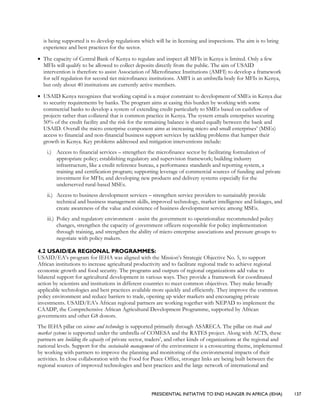 PRESIDENTIAL INITIATIVE TO END HUNGER IN AFRICA (IEHA) 137
is being supported is to develop regulations which will be in licensing and inspections. The aim is to bring
experience and best practices for the sector.
• The capacity of Central Bank of Kenya to regulate and inspect all MFIs in Kenya is limited. Only a few
MFIs will qualify to be allowed to collect deposits directly from the public. The aim of USAID
intervention is therefore to assist Association of Microfinance Institutions (AMFI) to develop a framework
for self regulation for second tier microfinance institutions. AMFI is an umbrella body for MFIs in Kenya,
but only about 40 institutions are currently active members.
• USAID Kenya recognizes that working capital is a major constraint to development of SMEs in Kenya due
to security requirements by banks. The program aims at easing this burden by working with some
commercial banks to develop a system of extending credit particularly to SMEs based on cashflow of
projects rather than collateral that is common practice in Kenya. The system entails enterprises securing
50% of the credit facility and the risk for the remaining balance is shared equally between the bank and
USAID. Overall the micro enterprise component aims at increasing micro and small enterprises’ (MSEs)
access to financial and non-financial business support services by tackling problems that hamper their
growth in Kenya. Key problems addressed and mitigation interventions include:
i.) Access to financial services – strengthen the microfinance sector by facilitating formulation of
appropriate policy; establishing regulatory and supervision framework; building industry
infrastructure, like a credit reference bureau, a performance standards and reporting system, a
training and certification program; supporting leverage of commercial sources of funding and private
investment for MFIs; and developing new products and delivery systems especially for the
underserved rural-based MSEs.
ii.) Access to business development services – strengthen service providers to sustainably provide
technical and business management skills, improved technology, market intelligence and linkages, and
create awareness of the value and existence of business development service among MSEs.
iii.) Policy and regulatory environment - assist the government to operationalize recommended policy
changes, strengthen the capacity of government officers responsible for policy implementation
through training, and strengthen the ability of micro enterprise associations and pressure groups to
negotiate with policy makers.
4.2 USAID/EA REGIONAL PROGRAMMES:
USAID/EA’s program for IEHA was aligned with the Mission’s Strategic Objective No. 5, to support
African institutions to increase agricultural productivity and to facilitate regional trade to achieve regional
economic growth and food security. The programs and outputs of regional organizations add value to
bilateral support for agricultural development in various ways. They provide a framework for coordinated
action by scientists and institutions in different countries to meet common objectives. They make broadly
applicable technologies and best practices available more quickly and efficiently. They improve the common
policy environment and reduce barriers to trade, opening up wider markets and encouraging private
investments. USAID/EA’s African regional partners are working together with NEPAD to implement the
CAADP, the Comprehensive African Agricultural Development Programme, supported by African
governments and other G8 donors.
The IEHA pillar on science and technology is supported primarily through ASARECA. The pillar on trade and
market systems is supported under the umbrella of COMESA and the RATES project. Along with ACTS, these
partners are building the capacity of private sector, traders’, and other kinds of organizations at the regional and
national levels. Support for the sustainable management of the environment is a crosscutting theme, implemented
by working with partners to improve the planning and monitoring of the environmental impacts of their
activities. In close collaboration with the Food for Peace Office, stronger links are being built between the
regional sources of improved technologies and best practices and the large network of international and
 