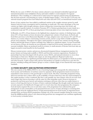 PRESIDENTIAL INITIATIVE TO END HUNGER IN AFRICA (IEHA) 141
Within the two years of 2004/5, five bean varieties selected to meet demand in identified regional and
international markets were multiplied in Kenya and made available to seed companies for regional
distribution. This is building on a solid record of achievement for regional varietal testing and distribution
that the bean network is documenting in a series of detailed impact studies17. Over the past 15-20 years, the
national research programs have been linked with each other and with CIAT, an international research center.
Scores of new varieties have been added to traditional varieties in the complex mixtures grown by small
farmers, both for home consumption and for marketing on small scale. The major advantages of the new
varieties are higher yield, drought tolerance, shorter cooking time (conserving scarce fuel wood), and
acceptability in specific markets. In northern Tanzania, 85% of farmers growing beans in pure stands (as a
commercial crop) and 70% of those growing beans in intercrops plant at least some improved varieties.
In Rwanda, over 85% of bean farmers in the highlands have adopted new varieties of climbing beans, while
about 43% of bean farmers at lower elevations have adopted new varieties of bush beans. In North and
South Kivu provinces in the Democratic Republic of Congo, adoption rates vary between 35% and 70% of
farmers, in a country without a functioning extension system, and for a crop which is hardly handled by
private seed companies. Throughout the region, small quantities of seed of new varieties moving through
markets and through farmer-to-farmer exchanges have added up to significant impact. As most households
are net buyers of beans, the benefits are seen primarily as improved food security, particularly as more even
seasonal availability. Beans are produced mostly by women, so small amounts of income from local sales are
largely invested in social benefits for the household.
Disease-resistant potato varieties and proven, documented integrated disease management practices for
potato farmers are being made available to NGOs and front-line extension organizations. Hundreds of
partnerships have been developed with the private sector, NGOs, and national institutions to move these
technologies to final users. Medium-term targets are also being addressed. Regional studies have
demonstrated that there is a significant potential market for dried cassava as an ingredient in feeds for poultry
and other livestock. A pilot venture with a private feed producer in Uganda is testing how to put this into
practice, including working with farmers’ groups to ensure a reliable supply of raw material that meets quality
standards.
4.4 FOOD SECURITY AND NUTRITION IMPROVEMENT
The core concern of the MDGs/IEHA is one of resolving hunger and consequently the enhancement of
food security and fortification of nutrition cannot be separated. All the programmes herein reviewed have
responded in some measure to this goal though at various levels. The three commodity programmes being
farm level activities have a direct effect on the availability of food at farm level, since the usual assumption is
that surplus produce is what is marketed. But that is only partially true since farmers often do not store food
much longer after harvest choosing to sell the same for other immediate needs. However increases in
productivity and better post-harvest and sanitation techniques will more often than not enable farmers to
access to food long after harvest. In times of biotic or physical challenges like drought small scale farmers are
severely exposed to the likelihood of hunger and it is at such times that other programmes like emergency
food aid maybe required. But even at such times some of the programmes have indicated that good
management of such commodities as the perennial fruit trees can be of major advantage in sustaining farm
families. Apart from the traditional theory of farm-based production for food security an important lesson
emerged from one Kenya IEHA programmes. Perhaps one of the unusual examples during the review comes
from the KBDS portfolio where it was observed that good fruit tree management can contribute significantly
to food security as detailed below:
17
See P. Xavery, R. Kalyebara, S. Kasambala, and F. Ngulu (2005), The Impact of improved bean varieties in northern and western Tanzania. R.J. Mugabo
and R. Kalyebara (2005) Impact assessment of improved bean varieties in Rwanda. P.N. Mumbeya, M. Tshitebwa, and R. Kalyebara (2005)
Assessment of the impact of improved bean R&D technologies in the eastern D.R. Congo.
 