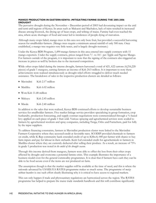 142 PRESIDENTIAL INITIATIVE TO END HUNGER IN AFRICA (IEHA)
MANGO PRODUCTION IN EASTERN KENYA –MITIGATING FAMINE DURING THE 2005-2006
DROUGHT
The pervasive drought during the November – December period of 2005 had devastating impact on the arid
and semi-arid regions of Kenya. In areas such as Makueni and Machakos, lack of rains resulted in increased
disease among livestock, the drying up of bean crops, and wilting of maize. Famine had even reached the
area, where acute shortages of food and water led to incidences of people dying of starvation.
Although many crops failed, mango trees in this area not only bore fruit, but provided a successful harvesting
season for smallholder farmers. (Mango trees require a minimum annual rainfall of only 500 mm. Once
established, a mango tree requires very little water, and is largely drought resistant.)
Under the Kenya BDS Program, 1,490 mango farmers in this area entered into supply contracts with 11
mango exporters. Under the supply contracts, prices ranged from 7/- to 10/- per Apple and Ngowe Mango.
For farmers outside of the program, it is important to note that the signing of the contracts also triggered an
increase in prices as well by brokers due to the increased competition.
While other crops failed during the intense drought, farmers harvested a total of 421, 622 cartons (4,216,220
pieces) of grade 1 mangoes, earning farmers an income of Ksh 24.5 million. It is important to note these
achievements were realized simultaneously as drought relief efforts struggled to deliver much needed
assistance. The breakdown of sales in the respective production clusters are detailed as follows:
• Mavindini Ksh 2.17 million
• Matiliku Ksh 6.02 million
• Wote Ksh 11.48 million
• Makuyu Ksh 2.45 million
• Mwala Ksh 2.40 million
In addition to the sales that were realized, Kenya BDS continued efforts to develop sustainable business
services for smallholder farmers. Five market linkage service providers specializing in group formation, crop
husbandry, production forecasting, and supply contract negotiations were commercialized through a %-based
levy applied on each piece of grade 1 fruit sold. Various spraying and agrochemical services were availed to
farmers by agrochemical stockists and spray companies, including Twiga, Osho and Farmchem, paid for fully
by the input suppliers.
To address financing constraints, farmers in Mavindini production cluster were linked to the Mavindini
Farmers Cooperative where they accessed credit at favorable rates. SCODIP provided chemicals to farmers
on credit, while K-Rep community bank extended credit of up to KShs.8, 000 per farmer with shares to buy
farm inputs and pay for labour in their orchards. Keitt Ltd extended credit for agrochemicals to farmers in
Matiliku cluster where they are currently deducted after selling their produce. As a result, an increase of 75%
in grade 1 production was noted in the midst of the drought season.
Through this income derived from mangoes, farmers were able to offset the loss from their other crops
affected by drought and overcome a potential famine crisis. This example illustrates the importance of a
business model even for the general commodity programmes. It is clear that if farmers have cash they can be
able to be food secure even if the items are not produced on farm.
The assumption though is that the market supplies will be available at the time of need, and this is where the
rationale advanced by USAID/EA RATES programme makes so much sense. The programme of maize
without boarders is one such effort clearly illustrating why it is critical to have access to regional markets.
This can only happen if trade and phytosanitary regulations are harmonized across the region. The RATES
programme has helped to prepare the maize trade standards handbook and this will contribute significantly
 