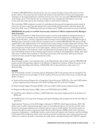 PRESIDENTIAL INITIATIVE TO END HUNGER IN AFRICA (IEHA) 9
In addition, PRODEPAM has introduced four new rice varieties through on-farm trials and seven new
potato varieties. The project has also worked with farmers to develop trials of various soil enhancement
techniques in the irrigated perimeters and these activities have been very successful. PRODEPAM also works
in the mango sector. In the North, they are working with water management and fertilizer use for the
cumin/anis value chain and are also working to improve camel cheese marketing.
The community NRM component consists of a participatory planning and management process aimed at
better run-off water control through upland rock contour bunds and reforestation with local species. By
September 2006, some 20 NRM plans had been developed and 27 NRM conventions have been facilitated.
PROMISAM: the project to mobilize food security initiatives in Mali is implemented by Michigan
State University.
In 2002, the Government of Mali declared food security a priority and established a delegated minister to
focus on this issue. Eventually, the government decided to create the Food Security Commission in the
Office of the President , and they requested technical assistance from USAID. In 2004, USAID brought in
Michigan State University to work with the commission and to establish PROMISAM. The goal is to help
support Mali in the implementation of its national food security strategy through collaboration with the. They
have conducted food security training to government and representatives of community groups on the causes
and consequences of food security in two pilot regions – Sikasso and Tombuctou – and developed food
security action plans at the commune, cercle and regional levels throughout those regions. In addition, they
have held training sessions in the remaining regions and are working on developing plans. Ideally, these plans
will consist of actions that contribute to increasing food security at the local level, without the need for
external resources, except for large infrastructure works.
Biotechnology
Biotechnology occupies a very important place in the Mali portfolio with activities under the PRODEPAM
project and also through direct support to the Ministry of Agriculture’s Institute of Rural Economy, or the
National Agricultural Research Institute of Mali (IER). This is discussed below, under section 3.3.
Biotechnology.
GHANA
The SO6 portfolio contains 13 activities and two Washington, DC based activities that are managed by the
SO6 team. SO6 has an annual budget of US $7.3 million, with just over half of that money coming through
IEHA as follows:
• Trade and Investment Program for a Competitive Export Economy (TIPCEE), a five-year US$30 million
project implemented by Chemonics (50% IEHA funding, and 70% of the SO 6 budget);
• Ghana Strategic Support Program (GSSP), a five-year US$3.9 million project implemented by IFPRI;
• Program for Biosafety Systems (PBS) a three-year US$750,000, led by IFPRI;
• Land Policy Sector Reform in Ghana, a US$750,466 three-year project implemented by the Institute for
SSER; and
• USAID Initiative for Long-Term Training and Capacity Building, with funding from the EGAT Office of
Agriculture.
Approximately 70 percent of the SO6 budget is allocated to TIPCEE, which began in January, 2005. This
project aims to achieve exponential growth in sales of nontraditional exports over the five-year life of the
project by increasing competitiveness of Ghana’s private sector in world markets. The project carries out
activities through two main components: Export Business Development (EBD), which works with three
categories of participants – smallholder farmers, nucleus firms and industry-wide initiatives; and the Enabling
Environment (EE) component which works with the government and private sector trade associations, and
endeavors to improve the policy environment for trade, finance and agricultural growth. TIPCEE supports
 