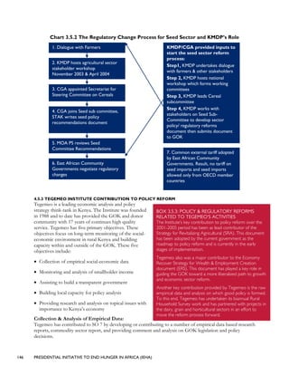 146 PRESIDENTIAL INITIATIVE TO END HUNGER IN AFRICA (IEHA)
Chart 3.5.2 The Regulatory Change Process for Seed Sector and KMDP’s Role
1. Dialogue with Farmers
2. KMDP hosts agricultural sector
stakeholder workshop
November 2003 & April 2004
3. CGA appointed Secretariat for
Steering Committee on Cereals
4. CGA joins Seed sub committee,
STAK writes seed policy
recommendations document
5. MOA PS reviews Seed
Committee Recommendations
6. East African Community
Governments negotiate regulatory
changes
7. Common external tariff adopted
by East African Community
Governments. Result, no tariff on
seed imports and seed imports
allowed only from OECD member
countries
KMDP/CGA provided inputs to
start the seed sector reform
process:
Step1, KMDP undertakes dialogue
with farmers & other stakeholders
Step 2, KMDP hosts national
workshop which forms working
committees
Step 3, KMDP leads Cereal
subcommittee
Step 4, KMDP works with
stakeholders on Seed Sub-
Committee to develop sector
policy/ regulatory reforms
document then submits document
to GOK
4.5.3 TEGEMEO INSTITUTE CONTRIBUTION TO POLICY REFORM
Tegemeo is a leading economic analysis and policy
strategy think-tank in Kenya. The Institute was founded
in 1988 and to date has provided the GOK and donor
community with 17 years of continues high quality
service. Tegemeo has five primary objectives. These
objectives focus on long-term monitoring of the social-
economic environment in rural Kenya and building
capacity within and outside of the GOK. These five
objectives include:
• Collection of empirical social-economic data
• Monitoring and analysis of smallholder income
• Assisting to build a transparent government
• Building local capacity for policy analysis
• Providing research and analysis on topical issues with
importance to Kenya’s economy
Collection & Analysis of Empirical Data:
Tegemeo has contributed to SO 7 by developing or contributing to a number of empirical data based research
reports, commodity sector report, and providing comment and analysis on GOK legislation and policy
decisions.
BOX 3.5.3: POLICY & REGULATORY REFORMS
RELATED TO TEGEMEO’S ACTIVITIES
The Institute’s key contribution to policy reform over the
2001-2005 period has been as lead contributor of the
Strategy for Revitalizing Agricultural (SRA). This document
has been adopted by the current government as the
roadmap to policy reform and is currently in the early
stages of implementation.
Tegemeo also was a major contributor to the Economy
Recover Strategy for Wealth & Employment Creation
document (ERS). This document has played a key role in
guiding the GOK toward a more liberalized path to growth
and economic sector reform.
Another key contribution provided by Tegemeo is the raw
empirical data and analysis on which good policy is formed.
To this end, Tegemeo has undertaken its biannual Rural
Household Survey work and has partnered with projects in
the dairy, grain and horticultural sectors in an effort to
move the reform process forward.
 