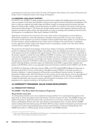148 PRESIDENTIAL INITIATIVE TO END HUNGER IN AFRICA (IEHA)
on-going process and more work needs to be done and Tegemeo will continue to be a part of this process by
being a source of impartial analysis and strategy development.
4.5.4 REGIONAL LEVEL POLICY SUPPORT:
ECAPAPA is the ASARECA’s policy programme and has been working with multiple partners for the past five
years on a project to harmonize and rationalize what have been separate national seed policies and regulations. The
goal is to open up a regional seed market large and efficient enough to encourage private investment and make
improved varieties widely available at prices that farmers can afford. An evaluation of the project in this past year
documented notable progress.18 The project has brought together private seed companies, national research and
regulatory institutions, policy-makers, and other partners in a series of meetings and consultations that have led to
the formation of a standing East Africa Seed Committee (EASCOM).
Negotiations and reforms have focused in five areas: variety release and registration, seed certification,
phytosanitary regulations, seed trade regulations, and plant variety protection. In some cases, changes in
regulations and development of common standards could be implemented fairly quickly, by mutual decision.
In other instances, agreed modifications have had to wait for changes in the relevant laws. A pragmatic,
iterative approach to policy analysis and change has led to real progress, notably in the three East African
countries Kenya, Uganda, and Tanzania.
The project has developed strong linkages with the East African Community and COMESA, which are in a
position to implement the proposed changes. Nevertheless, there are significant weak points in the capacity
of the agencies involved to implement the agreed reforms. These issues will become even more important as
the project expands to include the seven additional ASARECA countries, most of which have weaker private
seed systems and regulatory agencies. Clearly focused follow-up actions and better monitoring of seed trade
and seed costs will be necessary, so that improved varieties can become available to large numbers of farmers
through private channels. ECAPAPA is following a similar participatory model in a project to reform regional
policies affecting fertilizers and other inputs (in collaboration with IFDC), regional diary standards and
policies (with RATES), and to set up regionally harmonized biosafety standards (with COMESA and ACTS).
ECAPAPA, the Program on Biosafety Systems (PBS), and ACTS called RABESA (Regional Approach to
Biotechnology Policy in Eastern and Southern Africa) is assisting COMESA to develop consensus on
biosafety regulation. A regional approach will harmonize uncoordinated national systems for regulating
genetically modified crops, which will help prevent the creation of new trade barriers, assist in the targeting of
technologies, and resolve issues related to the acceptability of GMOs in Food Aid. This year RABESA
completed stakeholder and economic analysis and held national workshops in the six focus countries in
preparation for a regional workshop to be held later in 2006.
4.6 COMMODITY PROGRAMS: VALUE CHAIN DEVELOPMENT:
4.6.1 PRODUCTIVITY PROFILES
The KMDP – The Kenya Maize Development Programme
Maize baseline survey data:
An initial primary baseline survey was conducted amongst members of co-operating farmer groups in the
target areas to obtain data against which performance could be assessed over time. The KMDP strategy was
aimed at focusing on small-scale farmers who own between 0.1 to 20 acres of land in Trans Nzoia, Uasin
Gishu, and Bungoma districts and a few other districts surrounding the three. In all the districts KMDP
started working with nine farmer groups. By March 2005 the project activities had picked up momentum and
as a result the number of participating farmer groups had increased to 33 groups working directly with
KMDP and another 13 affiliate groups closely associated to the KMDP activities.
18
Robert Tripp (2005) Evaluation of the ASARECA-ECAPAPA project on “Rationalization and harmonization of seed policies and regulations in
eastern Africa.” London, Overseas Development Institute (ODI).
 