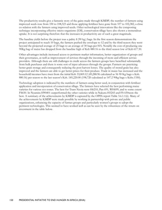 150 PRESIDENTIAL INITIATIVE TO END HUNGER IN AFRICA (IEHA)
The productivity results give a fantastic story of the gains made through KMDP, the number of farmers using
improved seeds rose from 330 to 108,323 and those applying fertilizer have gone from 337 to 102,382, a close
co-relation with the farmers using improved seeds. Other technological innovations like the composting
technique incorporating effective micro-organisms (EM), conservation tillage have also shown a tremendous
uptake. It is not surprising therefore that the increases in productivity are of such a great magnitude.
The baseline yields before the project was a paltry 8 (90 kg.) bags. In the first season demonstrations the
project anticipated to reach 10 bags, the farmers pushed the envelope to 12 and by the third season they went
beyond the projected average of 25 bags to an average of 30 bags per HA. Notably the cost of producing one
90Kg bag of maize has dropped from the baseline high of Ksh 880.16 to the third season low of Ksh 617.50.
Other advantages include increased access to pertinent market information, better organization of groups and
their governance, as well as improvement of services through the incoming of more and efficient service
providers. Although there are still challenges in credit access the farmers groups have benefited substantially
from bulk purchases and there is some sort of input advances through the groups. Farmers are practicing
better grain storage and consequently reducing the post harvest losses. The quality of stored grain has also
improved and the farmers are able to get better prices for their produce. Trade in maize has increased and the
household incomes have risen from the initial Ksh 33,069.12 (49,288.96 calculated as 56 90 Kg bags x Ksh.
880.16) per season to the last season’s Ksh. 185,220.00 (198,720 calculated as 147.2 90kg bags x Kshs.1350).
Technology adoption is indicated by the numbers of farmers using better seed, in conjunction with fertilizer
application and incorporation of conservation tillage. The farmers have selected the best performing maize
varieties for various eco-zones. The best for Trans Nzoia were H6210, Pan 691, WH699, and to some extent
FS650. In Nyamira H90401 outperformed the other varieties while in Nakuru H5243 and FS 650were the
best. A summary of the achievements by KMDP is captured by the OPIN report Table 3.6.1.1(ii). Many of
the achievements by KMDP were made possible by working in partnership with private and public
organizations, enhancing the capacity of farmer groups and particularly women’s groups to adopt the
pertinent technologies. This seemed to have worked well as can be seen by the robustness of the return on
investment in the table below.
 