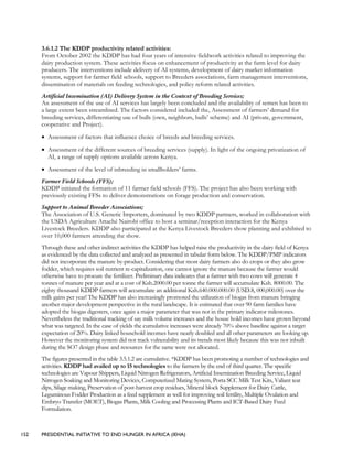 152 PRESIDENTIAL INITIATIVE TO END HUNGER IN AFRICA (IEHA)
3.6.1.2 The KDDP productivity related activities:
From October 2002 the KDDP has had four years of intensive fieldwork activities related to improving the
dairy production system. These activities focus on enhancement of productivity at the farm level for dairy
producers. The interventions include delivery of AI systems, development of dairy market information
systems, support for farmer field schools, support to Breeders associations, farm management interventions,
dissemination of materials on feeding technologies, and policy reform related activities.
Artificial Insemination (AI) Delivery System in the Context of Breeding Services;
An assessment of the use of AI services has largely been concluded and the availability of semen has been to
a large extent been streamlined. The factors considered included the, Assessment of farmers’ demand for
breeding services, differentiating use of bulls (own, neighbors, bulls’ scheme) and AI (private, government,
cooperative and Project).
• Assessment of factors that influence choice of breeds and breeding services.
• Assessment of the different sources of breeding services (supply). In light of the ongoing privatization of
AI, a range of supply options available across Kenya.
• Assessment of the level of inbreeding in smallholders’ farms.
Farmer Field Schools (FFS);
KDDP initiated the formation of 11 farmer field schools (FFS). The project has also been working with
previously existing FFSs to deliver demonstrations on forage production and conservation.
Support to Animal Breeder Associations;
The Association of U.S. Genetic Importers, dominated by two KDDP partners, worked in collaboration with
the USDA Agriculture Attaché Nairobi office to host a seminar/reception interaction for the Kenya
Livestock Breeders. KDDP also participated at the Kenya Livestock Breeders show planning and exhibited to
over 10,000 farmers attending the show.
Through these and other indirect activities the KDDP has helped raise the productivity in the dairy field of Kenya
as evidenced by the data collected and analyzed as presented in tabular form below. The KDDP/PMP indicators
did not incorporate the manure by-product. Considering that most dairy farmers also do crops or they also grow
fodder, which requires soil nutrient re-capitalization, one cannot ignore the manure because the farmer would
otherwise have to procure the fertilizer. Preliminary data indicates that a farmer with two cows will generate 4
tonnes of manure per year and at a cost of Ksh.2000.00 per tonne the farmer will accumulate Ksh. 8000.00. The
eighty thousand KDDP farmers will accumulate an additional Ksh.640.000.000.00 (USD.8, 000,000.00) over the
milk gains per year! The KDDP has also increasingly promoted the utilization of biogas from manure bringing
another major development perspective in the rural landscape. It is estimated that over 90 farm families have
adopted the biogas digesters, once again a major parameter that was not in the primary indicator milestones.
Nevertheless the traditional tracking of say milk volume increases and the house hold incomes have grown beyond
what was targeted. In the case of yields the cumulative increases were already 70% above baseline against a target
expectation of 20%. Dairy linked household incomes have nearly doubled and all other parameters are looking up.
However the monitoring system did not track vulnerability and its trends most likely because this was not inbuilt
during the SO7 design phase and resources for the same were not allocated.
The figures presented in the table 3.5.1.2 are cumulative. *KDDP has been promoting a number of technologies and
activities. KDDP had availed up to 15 technologies to the farmers by the end of third quarter. The specific
technologies are Vapour Shippers, Liquid Nitrogen Refrigerators, Artificial Insemination Breeding Service, Liquid
Nitrogen Soaking and Monitoring Devices, Computerized Mating System, Porta SCC Milk Test Kits, Valiant teat
dips, Silage making, Preservation of post-harvest crop residues, Mineral block Supplement for Dairy Cattle,
Leguminous Fodder Production as a feed supplement as well for improving soil fertility, Multiple Ovulation and
Embryo Transfer (MOET), Biogas Plants, Milk Cooling and Processing Plants and ICT-Based Dairy Feed
Formulation.
 