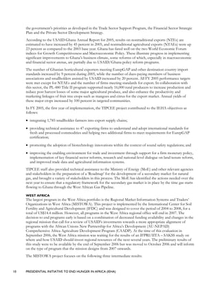 10 PRESIDENTIAL INITIATIVE TO END HUNGER IN AFRICA (IEHA)
the government’s priorities as developed in the Trade Sector Support Program, the Financial Sector Strategic
Plan and the Private Sector Development Strategy.
According to the USAID Ghana Annual Report for 2005, results on nontraditional exports (NTEs) are
estimated to have increased by 45 percent in 2005, and nontraditional agricultural exports (NTAEs) were up
23 percent as compared to the 2003 base year. Ghana has fared well on the two World Economic Forum
indices for Growth Competitiveness and Macroeconomic Policy. These illustrate progress in implementing
significant improvements to Ghana’s business climate, some reforms of which, especially in macroeconomic
and financial sector arenas, are partially due to USAID/Ghana policy reform programs.
The number of Ghanian horticultural exporters meeting EurepGAP and other destination country import
standards increased by 9 percent during 2005, while the number of dues-paying members of business
associations and smallholders assisted by USAID increased by 20 percent. All FY 2005 performance targets
were met except for NTAEs and the number of firms meeting standards for export. In collaboration with
this sector, the PL-480 Title II program supported nearly 16,000 rural producers to increase production and
reduce post harvest losses of some major agricultural produce, and also enhance the productivity and
marketing linkages of fruit tree crops such as mangoes and citrus for the export market. Annual yields of
these major crops increased by 100 percent in targeted communities.
In FY 2005, the first year of implementation, the TIPCEE project contributed to the IEHA objectives as
follows:
• integrating 1,785 smallholder farmers into export supply chains;
• providing technical assistance to 47 exporting firms to understand and adopt international standards for
fresh and processed commodities and helping two additional firms to meet requirements for EurepGAP
certification;
• promoting the adoption of biotechnology innovations within the context of sound safety regulations; and
• improving the enabling environment for trade and investment through support for a firm monetary policy,
implementation of key financial sector reforms, research and national-level dialogue on land tenure reform,
and improved trade data and agricultural information systems.
TIPCEE staff also provided technical assistance to the Ministry of Energy (MoE) and other relevant agencies
and stakeholders in the preparation of a ‘Roadmap’ for the development of a secondary market for natural
gas, and brought a variety of stakeholders in this process. The MoE has identified the actions needed over the
next year to ensure that a regulatory framework for the secondary gas market is in place by the time gas starts
flowing to Ghana through the West African Gas Pipeline.
WEST AFRICA
The largest program in the West Africa portfolio is the Regional Market Information Systems and Traders’
Organizations in West Africa (MISTOWA). This project is implemented by the International Center for Soil
Fertility and Agricultural Development (IFDC) and was designed to cover the period of 2004 to 2008, for a
total of US$14.4 million. However, all programs in the West Africa regional office will end in 2007. The
decision to end programs early is based on a combination of decreased funding availability and changes in the
regional mission that call for a review of USAID’s investments towards a more appropriate alignment of
programs with the African Unions New Partnership for Africa’s Development (AU-NEPAD)
Comprehensive Africa Agriculture Development Program (CAADP). At the time of this evaluation in
September 2006, the West Africa mission was waiting for the results of an IFPRI/IITA – SAKSS study on
where and how USAID should invest regional resources of the next several years. The preliminary results of
this study were to be available by the end of September 2006 but was moved to October 2006 and will inform
on the type of program that the mission designs from 2007 onwards.
The MISTOWA project focuses on the following three intermediate results:
 