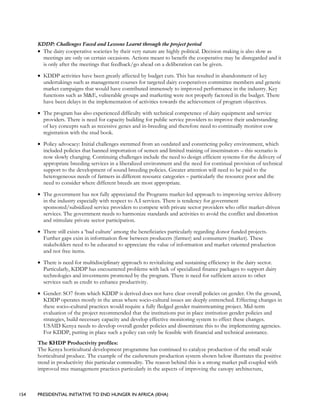 154 PRESIDENTIAL INITIATIVE TO END HUNGER IN AFRICA (IEHA)
KDDP: Challenges Faced and Lessons Learnt through the project period
• The dairy cooperative societies by their very nature are highly political. Decision making is also slow as
meetings are only on certain occasions. Actions meant to benefit the cooperative may be disregarded and it
is only after the meetings that feedback/go ahead on a deliberation can be given.
• KDDP activities have been greatly affected by budget cuts. This has resulted in abandonment of key
undertakings such as management courses for targeted dairy cooperatives committee members and generic
market campaigns that would have contributed immensely to improved performance in the industry. Key
functions such as M&E, vulnerable groups and marketing were not properly factored in the budget. There
have been delays in the implementation of activities towards the achievement of program objectives.
• The program has also experienced difficulty with technical competence of dairy equipment and service
providers. There is need for capacity building for public service providers to improve their understanding
of key concepts such as recessive genes and in-breeding and therefore need to continually monitor cow
registration with the stud book.
• Policy advocacy: Initial challenges stemmed from an outdated and constricting policy environment, which
included policies that banned importation of semen and limited training of inseminators – this scenario is
now slowly changing. Continuing challenges include the need to design efficient systems for the delivery of
appropriate breeding services in a liberalized environment and the need for continual provision of technical
support to the development of sound breeding policies. Greater attention will need to be paid to the
heterogeneous needs of farmers in different resource categories – particularly the resource poor and the
need to consider where different breeds are most appropriate.
• The government has not fully appreciated the Programs market-led approach to improving service delivery
in the industry especially with respect to A.I services. There is tendency for government
sponsored/subsidized service providers to compete with private sector providers who offer market-driven
services. The government needs to harmonize standards and activities to avoid the conflict and distortion
and stimulate private sector participation.
• There still exists a ‘bad culture’ among the beneficiaries particularly regarding donor funded projects.
Further gaps exist in information flow between producers (farmer) and consumers (market). These
stakeholders need to be educated to appreciate the value of information and market oriented production
and not free items.
• There is need for multidisciplinary approach to revitalizing and sustaining efficiency in the dairy sector.
Particularly, KDDP has encountered problems with lack of specialized finance packages to support dairy
technologies and investments promoted by the program. There is need for sufficient access to other
services such as credit to enhance productivity.
• Gender: SO7 from which KDDP is derived does not have clear overall policies on gender. On the ground,
KDDP operates mostly in the areas where socio-cultural issues are deeply entrenched. Effecting changes in
these socio–cultural practices would require a fully fledged gender mainstreaming project. Mid-term
evaluation of the project recommended that the institutions put in place institution gender policies and
strategies, build necessary capacity and develop effective monitoring system to effect these changes.
USAID Kenya needs to develop overall gender policies and disseminate this to the implementing agencies.
For KDDP, putting in place such a policy can only be feasible with financial and technical assistance.
The KHDP Productivity profiles:
The Kenya horticultural development programme has continued to catalyze production of the small scale
horticultural produce. The example of the cashewnuts production system shown below illustrates the positive
trend in productivity this particular commodity. The reason behind this is a strong market pull coupled with
improved tree management practices particularly in the aspects of improving the canopy architecture,
 