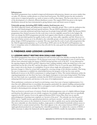 PRESIDENTIAL INITIATIVE TO END HUNGER IN AFRICA (IEHA) 163
Infrastructure
The IEHA programmes have resulted in improved information infrastructure, farmers can access market data
on radio, TV, Internet, mobile phones or at their local focal points. The IEHA project has also resulted in
easier access to improved genetics e.g. seeds or semen as well as other inputs. This has come about as a result
of the development of a relatively efficient distributor system. The support IEHA has given to the inputs
distribution network has been instrumental to giving farmers easier and better access to inputs.
Vulnerable groups, (including HIV/AIDS, malaria, food insecure, etc.)
The IEHA approach clearly and deliberatively targeted the vulnerable groups. This is with the realization that
they are often disadvantaged and need special attention. The pre-IEHA programmes have readjusted
themselves to provide nutritional and home based care for people living with HIV/AIDS. The Kenyan IEHA
programmes have limited resources for this work since it was not originally catered for in the budgets. By
their very design the IEHA programmes provide food support either directly or indirectly and clearly they
have not only provided quantity but quality foods as well, e.g. fruits, milk, vegetables and fish. However it is
clear that if better services are to be afforded to the vulnerable groups a more structured approach in the next
phase design of IEHA programmes is essential. This may mean that the work of such other programmes like
the Title II supported programmes e.g. Food for Peace (FFP) and even the World Food Programme may
have to renegotiate terms of collaboration as they all work for the same goals but with diametrical separation
in approaches.
5. FINDINGS AND LESSONS LEARNED
5.1 LESSONS ABOUT MEETING IEHA GOALS AND OBJECTIVES
The IEHA programmes have been in operation for well over four years now, literally covering the first five
year slice of the 15 year commitment. On the Kenyan scene none of the programmes is new as such but they
all have been subsumed under the banner of IEHA having had their roots in the SO7. As was discussed in
the opening chapters the IEHA and SO7 objectives had a striking similarity within the initial four to five year
period that was the life of the SO7 and the first phase of IEHA. Over its 15-year life span, IEHA hopes to
play a major role in the theatre of a multiplicity of actors whose single aim and purpose is to reduce the
pervasive hunger in Africa by at least half as gauged by a moving average of the absolute numbers. That being
the case it is important to establish the relationship between the progress of the last five years and the
likelihood of success in the IEHA commitment to ending hunger in Africa. The interim indications within the
ongoing programmes are that there has been a fair degree of progress in most areas being tracked. This being
the case then, leads one to guardedly conclude that the IEHA investment has had a positive contribution to
enhancing both food security and incomes in the areas of its implementation.
These preliminary conclusions are based on work lasting a mere four years of project implementation. It is
clear that with additional time to consolidate the programs, particularly the capacity building and partnership
aspects, and sufficient resources that IEHA is envisaged to avail it will then be possible to make significant
inroads to decreasing poverty amongst the rural poor.
There are however several issues of concern. Firstly the initial programmes were of a slightly different design
and therefore the indicators were not wholly congruent, for example vulnerable groups were not specifically
targeted in the SO7 genesis. Even in the approved Kenyan IEHA Action Plan, there was no specific
acknowledgement of putting more emphasis on “poorest of the poor”. The rationale was that the goal of
IEHA was to “rapidly increase agricultural productivity and hence incomes” and that the most vulnerable
often did not have access to the minimal set of assets to be able to quickly move up the technology ladder.
The most vulnerable are often destitute, landless, single parent or child-headed households without access to
sufficient food to sustain normal activities. Thus there appears to be a dis-connect between IEHA’s goal of
rapid agricultural productivity and targeting the vulnerable populations. To address the concerns of IEHA, it
will be necessary to adjust the framework and the approaches of IEHA, modify the main pillars to include
 