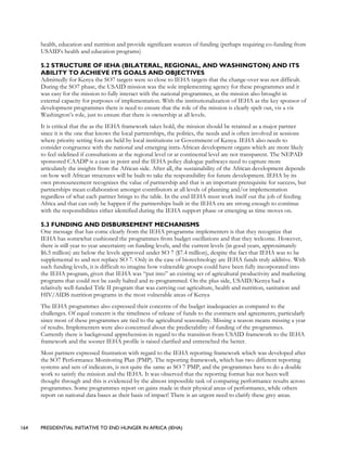 164 PRESIDENTIAL INITIATIVE TO END HUNGER IN AFRICA (IEHA)
health, education and nutrition and provide significant sources of funding (perhaps requiring co-funding from
USAID’s health and education programs)
5.2 STRUCTURE OF IEHA (BILATERAL, REGIONAL, AND WASHINGTON) AND ITS
ABILITY TO ACHIEVE ITS GOALS AND OBJECTIVES
Admittedly for Kenya the SO7 targets were so close to IEHA targets that the change-over was not difficult.
During the SO7 phase, the USAID mission was the sole implementing agency for these programmes and it
was easy for the mission to fully interact with the national programmes, as the mission also brought in
external capacity for purposes of implementation. With the institutionalization of IEHA as the key sponsor of
development programmes there is need to ensure that the role of the mission is clearly spelt out, vis a vis
Washington’s role, just to ensure that there is ownership at all levels.
It is critical that the as the IEHA framework takes hold, the mission should be retained as a major partner
since it is the one that knows the local partnerships, the politics, the needs and is often involved in sessions
where priority setting fora are held by local institutions or Government of Kenya. IEHA also needs to
consider congruence with the national and emerging intra-African development organs which are more likely
to feel sidelined if consultations at the regional level or at continental level are not transparent. The NEPAD
sponsored CAADP is a case in point and the IEHA policy dialogue pathways need to capture more
articulately the insights from the African side. After all, the sustainability of the African development depends
on how well African structures will be built to take the responsibility for future development. IEHA by its
own pronouncement recognizes the value of partnership and that is an important prerequisite for success, but
partnerships mean collaboration amongst contributors at all levels of planning and/or implementation
regardless of what each partner brings to the table. In the end IEHA must work itself out the job of feeding
Africa and that can only be happen if the partnerships built in the IEHA era are strong enough to continue
with the responsibilities either identified during the IEHA support phase or emerging as time moves on.
5.3 FUNDING AND DISBURSEMENT MECHANISMS
One message that has come clearly from the IEHA programme implementers is that they recognize that
IEHA has somewhat cushioned the programmes from budget oscillations and that they welcome. However,
there is still year to year uncertainty on funding levels, and the current levels (in good years, approximately
$6.5 million) are below the levels approved under SO 7 ($7.4 million), despite the fact that IEHA was to be
supplemental to and not replace SO 7. Only in the case of biotechnology are IEHA funds truly additive. With
such funding levels, it is difficult to imagine how vulnerable groups could have been fully incorporated into
the IEHA program, given that IEHA was “put into” an existing set of agricultural productivity and marketing
programs that could not be easily halted and re-programmed. On the plus side, USAID/Kenya had a
relatively well-funded Title II program that was carrying out agriculture, health and nutrition, sanitation and
HIV/AIDS nutrition programs in the most vulnerable areas of Kenya
The IEHA programmes also expressed their concerns of the budget inadequacies as compared to the
challenges. Of equal concern is the timeliness of release of funds to the contracts and agreements, particularly
since most of these programmes are tied to the agricultural seasonality. Missing a season means missing a year
of results. Implementers were also concerned about the predictability of funding of the programmes.
Currently there is background apprehension in regard to the transition from USAID framework to the IEHA
framework and the sooner IEHA profile is raised clarified and entrenched the better.
Most partners expressed frustration with regard to the IEHA reporting framework which was developed after
the SO7 Performance Monitoring Plan (PMP). The reporting framework, which has two different reporting
systems and sets of indicators, is not quite the same as SO 7 PMP, and the programmes have to do a double
work to satisfy the mission and the IEHA. It was observed that the reporting format has not been well
thought through and this is evidenced by the almost impossible task of comparing performance results across
programmes. Some programmes report on gains made in their physical areas of performance, while others
report on national data bases as their basis of impact! There is an urgent need to clarify these grey areas.
 