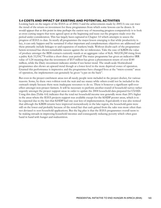 PRESIDENTIAL INITIATIVE TO END HUNGER IN AFRICA (IEHA) 165
5.4 COSTS AND IMPACT OF EXISTING AND POTENTIAL ACTIVITIES
Looking back on the targets of the IEHA as of 2002/3 and the achievements made by 2005/6 one can trace
the trend of the return on investment for these programmes from which some lessons can be drawn. It
would appear that at this point in time perhaps the easiest way of measuring progress comparatively is to look
at cross cutting targets that were agreed upon at the beginning and tease out the progress made over the
period under consideration. This has largely been captured in Chapter 3.0 which attempts to assess the
progress of IEHA to date. In nearly all programmes the major lesson emerging is that while productivity is
key, it can only happen and be sustained if other important and complementary objectives are addressed and
these primarily include linkages to and expansion of markets/trade. Without doubt each of the programmes
herein reviewed has shown remarkable success against the set milestones. Take the case of KBDS the value
of produce amongst the BDS contacts currently stands at an aggregate value of Ksh. 960,030,240 rising from
a paltry Ksh 33,554,778 within a short three year period! The maize programme has given an indicative IRR
value of 1:24 meaning that the investment of $5.9 million has given a phenomenon return of over $140
million, while the Dairy investment indicates similar if not better trend. The small–scale Horticultural
programmes also shows an upward trend though at a lower level in the more deprived zones of operation.
Granted this performance is impressive and the programmes have changed lives at the “micro-cosmic” areas
of operation, the implementers can genuinely be given “a pat on the back”.
But even in the project catchment areas not all needy people were included in the project docket, for various
reasons. Some, by there own volition took the wait and see stance while others could not be included in the
outreach simply because there were inadequate resources to do so. There is however a significant spill-over
effect amongst non-project farmers. It will be necessary to perform another round of household survey rather
urgently amongst the project support areas in order to update the 2004 household data prepared for USAID.
Using this data (Table 4.4) indicates that the total net household income was generally more than 20% higher
in the areas where the IEHA projects support was available except for the KHDP poorer areas, which is to
be expected due to the fact that KHDP had one year less of implementation. Equivalently it was also noticed
that although the KBDS returns have improved tremendously in the lake region, the household gains were
still on the lower end probably because of the noted fact that cash gained from the sales was more often than
not deviated to non-household applications. But the big plus is that the IEHA programmes overall seem to
be making inroads in improving household incomes and consequently reducing poverty which often goes
hand in hand with hunger and malnutrition.
 