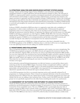 PRESIDENTIAL INITIATIVE TO END HUNGER IN AFRICA (IEHA) 167
5.6 STRATEGIC ANALYSIS AND KNOWLEDGE SUPPORT SYSTEM (SAKSS)
Strategic Analysis and Knowledge Support System (SAKSS) is a new information and knowledge
management initiative to support agriculture and rural development strategies in Africa. The main goal of
SAKSS is to empower policy makers, researchers, development practitioners and beneficiary communities
with information and knowledge to support the design, implementation, monitoring and evaluation, and
impact assessment of agriculture and rural development strategies. SAKSS intends to achieve this overall goal
by creating an open platform that allows individuals and organizations to share data, information, knowledge
and analytical tools using modern information and communication technologies. In addition, SAKSS intends
to work with and strengthen the research and analytical capacity of existing institutions, both at national and
regional levels.
In Kenya, SAKSS is domiciled at ILRI from where it is supposed to make links with a multiplicity of
programmes in order to make contributions to the analytical profiles. Unfortunately this proposed
programme seems to be an unknown entity and it was set up without much consultation. For example,
although the lead person visited the Ministry of Agriculture, the Ministry staff was left unsure as to what gains
SAKSS would bring as compared to say what Tegemeo, KIPRA, IPAR, IDS of the University of Nairobi
already provide. If SAKSS is to be taken seriously as a regional contributor more needs to be done firstly by
clarifying the agenda of SAKSS vis-a-vis existing institutions and the links to the IEHA network, and
secondly showing the value added by its incorporation into the analytical mechanisms.
Similarly at the regional level, SAKSS has to bring on board more value than is obtainable from the
ECAPAPA programme of the ASARECA. Otherwise there is a risk that it will be seen as an appendage that
is not only siphoning resources but also adding non-valuable transaction costs.
5.7 MONITORING AND EVALUATION
This is an important perspective for development programmes and it requires even more strengthening. The
USAID/Kenya programme perspective took M&E seriously and supported the institutions that carry this
role with enthusiasm. Tegemeo-MSU axis has been very active in providing both programme M&E profiles
but even more importantly these institutions have been providing the impact assessment expertise at national
level. It is no exaggeration to say that the local institutions like KARI need continuous support in the field of
M&E, but equally critical is the support to such other policy oriented bodies like the ASARECA and ACTS.
These latter two are critical in monitoring the new issues of say GMOs and the policy perspectives of
biosafety in the region.
Left to themselves national biological programmes can slide into business as usual and they always need a
watch-dog arm like the national M&E/ Impact Assessment. If this is strengthened it will have a spill-over
benefit of providing extra-project level M&E services to the IEHA programmes thereby helping to forge
partnerships at the operational level. A strong M&E is also important for encouraging programme
adjustments especially when the demand side is given articulate attention.
At the IEHA programme level this is an extremely important activity and is generally embraced by all
programmes as a tracking mechanism. There is however an important dichotomy in that the current IEHA
reporting framework is different from the original report format. Consequently programmes have had to get
familiar with the new one adding to their transaction time. Further, some of the IEHA items like vulnerable
groups was not specifically requested for in the older format something that needs to be synchronized.
5.8 ASSESSMENT OF OUTCOMES AND RETURNS TO USAID INVESTMENT
Clearly the IEHA programmes in Kenya have been successful to the extent that it has led to increases in
productivity and income generation as detailed in chapter 3.0 and section 4.1. Every one of the programmes
reviewed has shown remarkable success. The case of KBDS provides a good insight where the value of
produce amongst the BDS contacts currently stands at an aggregate value of Ksh. 960,030,240 rising from a
paltry Ksh 33,554,778 within a short three year period! The maize programme gave an indicative IRR value of
1:15 by FY3 This IRR has in fact risen to 1:24 in FY4, while the dairy investment indicates a similar trend.
 