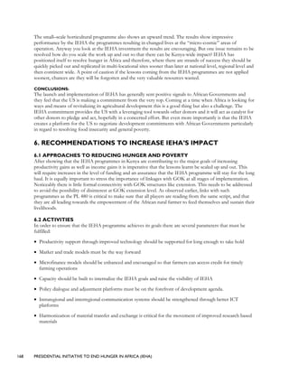 168 PRESIDENTIAL INITIATIVE TO END HUNGER IN AFRICA (IEHA)
The small–scale horticultural programme also shows an upward trend. The results show impressive
performance by the IEHA the programmes resulting in changed lives at the “micro-cosmic” areas of
operation. Anyway you look at the IEHA investment the results are encouraging. But one issue remains to be
resolved how do you scale the work up and out so that there can be Kenya-wide impact? IEHA has
positioned itself to resolve hunger in Africa and therefore, where there are strands of success they should be
quickly picked out and replicated in multi-locational sites sooner than later at national level, regional level and
then continent wide. A point of caution if the lessons coming from the IEHA programmes are not applied
soonest, chances are they will be forgotten and the very valuable resources wasted.
CONCLUSIONS:
The launch and implementation of IEHA has generally sent positive signals to African Governments and
they feel that the US is making a commitment from the very top. Coming at a time when Africa is looking for
ways and means of revitalizing its agricultural development this is a good thing but also a challenge. The
IEHA commitment provides the US with a leveraging tool towards other donors and it will act as catalyst for
other donors to pledge and act, hopefully in a concerted effort. But even more importantly is that the IEHA
creates a platform for the US to negotiate development commitments with African Governments particularly
in regard to resolving food insecurity and general poverty.
6. RECOMMENDATIONS TO INCREASE IEHA’S IMPACT
6.1 APPROACHES TO REDUCING HUNGER AND POVERTY
After showing that the IEHA programmes in Kenya are contributing to the major goals of increasing
productivity gains as well as income gains it is imperative that the lessons learnt be scaled up and out. This
will require increases in the level of funding and an assurance that the IEHA programme will stay for the long
haul. It is equally important to stress the importance of linkages with GOK at all stages of implementation.
Noticeably there is little formal connectivity with GOK structures like extension. This needs to be addressed
to avoid the possibility of disinterest at GOK extension level. As observed earlier, links with such
programmes as the PL 480 is critical to make sure that all players are reading from the same script, and that
they are all leading towards the empowerment of the African rural farmer to feed themselves and sustain their
livelihoods.
6.2 ACTIVITIES
In order to ensure that the IEHA programme achieves its goals there are several parameters that must be
fulfilled:
• Productivity support through improved technology should be supported for long enough to take hold
• Market and trade models must be the way forward
• Microfinance models should be enhanced and encouraged so that farmers can access credit for timely
farming operations
• Capacity should be built to internalize the IEHA goals and raise the visibility of IEHA
• Policy dialogue and adjustment platforms must be on the forefront of development agenda.
• Intraregional and interregional communication systems should be strengthened through better ICT
platforms
• Harmonization of material transfer and exchange is critical for the movement of improved research based
materials
 