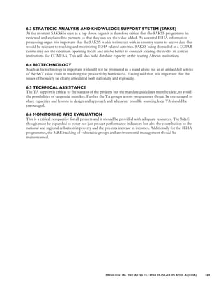 PRESIDENTIAL INITIATIVE TO END HUNGER IN AFRICA (IEHA) 169
6.3 STRATEGIC ANALYSIS AND KNOWLEDGE SUPPORT SYSTEM (SAKSS)
At the moment SAKSS is seen as a top down organ it is therefore critical that the SAKSS programme be
reviewed and explained to partners so that they can see the value added. As a central IEHA information
processing organ it is important that the SAKSS is able to interact with in-country teams to access data that
would be relevant to tracking and monitoring IEHA related activities. SAKSS being domiciled at a CGIAR
centre may not the optimum operating locale and maybe better to consider locating the nodes in African
institutions like COMESA. This will also build database capacity at the hosting African institutions
6.4 BIOTECHNOLOGY
Much as biotechnology is important it should not be promoted as a stand alone but as an embedded service
of the S&T value chain in resolving the productivity bottlenecks. Having said that, it is important that the
issues of biosafety be clearly articulated both nationally and regionally.
6.5 TECHNICAL ASSISTANCE
The TA support is critical to the success of the projects but the mandate guidelines must be clear, to avoid
the possibilities of tangential mistakes. Further the TA groups across programmes should be encouraged to
share capacities and lessons in design and approach and whenever possible sourcing local TA should be
encouraged.
6.6 MONITORING AND EVALUATION
This is a critical perspective for all projects and it should be provided with adequate resources. The M&E
though must be expanded to cover not just project performance indicators but also the contribution to the
national and regional reduction in poverty and the pro-rata increase in incomes. Additionally for the IEHA
programmes, the M&E tracking of vulnerable groups and environmental management should be
mainstreamed.
 