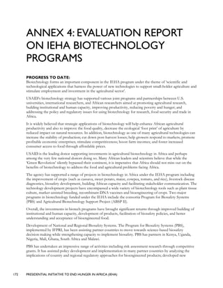 172 PRESIDENTIAL INITIATIVE TO END HUNGER IN AFRICA (IEHA)
ANNEX 4: EVALUATION REPORT
ON IEHA BIOTECHNOLOGY
PROGRAMS
PROGRESS TO DATE:
Biotechnology forms an important component in the IEHA program under the theme of ‘scientific and
technological applications that harness the power of new technologies to support small-holder agriculture and
stimulate employment and investment in the agricultural sector’.
USAID’s biotechnology strategy has supported various joint programs and partnerships between U.S.
universities, international researchers, and African researchers aimed at promoting agricultural research,
building institutional and human capacity, improving productivity, reducing poverty and hunger; and
addressing the policy and regulatory issues for using biotechnology for research, food security and trade in
Africa.
It is widely believed that strategic applications of biotechnology will help enhance African agricultural
productivity and also to improve the food quality, decrease the ecological ‘foot print’ of agriculture by
reduced impact on natural resources. In addition, biotechnology as one of many agricultural technologies can
increase the stability of production; cut down post-harvest losses; help growers respond to markets; promote
profitable economic enterprises; stimulate competitiveness; boost farm incomes; and foster increased
consumer access to food through affordable prices.
USAID is the leading donor supporting investments in agricultural biotechnology in Africa and perhaps
among the very few national donors doing so. Many African leaders and scientists believe that while the
‘Green Revolution’ silently bypassed their continent, it is imperative that Africa should not miss out on the
benefits of biotechnology to address the food and agricultural problems facing Africa.
The agency has supported a range of projects in biotechnology in Africa under the IEHA program including
the improvement of crops (such as cassava, sweet potato, maize, cowpea, tomato, and rice), livestock disease
diagnostics, biosafety development, building African capacity and facilitating stakeholder communication. The
technology development projects have encompassed a wide variety of biotechnology tools such as plant tissue
culture, marker-assisted breeding, recombinant DNA vaccines and bioengineering of crops. Two major
programs in biotechnology funded under the IEHA include the consortia Program for Biosafety Systems
(PBS) and Agricultural Biotechnology Support Project (ABSP II).
Overall, the investments in biotech programs have brought significant returns through improved building of
institutional and human capacity, development of products, facilitation of biosafety policies, and better
understanding and acceptance of bioengineered food.
Development of National and Regional Biosafety Systems. The Program for Biosafety Systems (PBS),
implemented by IFPRI, has been assisting partner countries to move towards science-based biosafety
decision making while strengthening capacity to implement biosafety. PBS has partners in Kenya, Uganda,
Nigeria, Mali, Ghana, South Africa and Malawi.
PBS has undertaken an impressive range of activities including risk assessment research through competitive
grants. It has assisted policy development and implementation in many partner countries by analyzing the
implications of country and regional regulatory approaches for bioengineered products; developed new
 