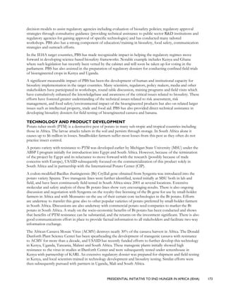 PRESIDENTIAL INITIATIVE TO END HUNGER IN AFRICA (IEHA) 173
decision models to assist regulatory agencies including evaluation of biosafety policies; regulatory approval
strategies through consultative guidance (providing technical assistance to public sector R&D institutions and
regulatory agencies for gaining approval of specific technologies) and has conducted many tailored
workshops. PBS also has a strong component of education/training in biosafety, food safety, communication
strategies and outreach efforts.
In the IEHA target countries, PBS has made recognizable impact in helping the regulatory regimes move
forward in developing science-based biosafety frameworks. Notable example includes Kenya and Ghana
where such legislation has recently been vetted by the cabinet and will soon be taken up for voting in the
parliament. PBS has also assisted in the preparation of regulatory dossiers for conducting confined field trials
of bioengineered crops in Kenya and Uganda.
A significant measurable impact of PBS has been the development of human and institutional capacity for
biosafety implementation in the target countries. Many scientists, regulators, policy makers, media and other
stakeholders have participated in workshops, round table discussion, training programs and field visits which
have cumulatively enhanced the knowledgebase and awareness of the critical issues related to biosafety. These
efforts have fostered greater understanding of the technical issues related to risk assessment, risk
management, and food safety/environmental impact of the bioengineered products but also on related larger
issues such as intellectual property, trade and food aid. PBS has also provided direct technical assistance in
developing biosafety dossiers for field testing of bioengineered cassava and banana.
TECHNOLOGY AND PRODUCT DEVELOPMENT
Potato tuber moth (PTM) is a destructive pest of potato in many sub-tropic and tropical countries including
those in Africa. The larvae attacks tubers in the soil and persists through storage. In South Africa alone it
causes up to $6 million in losses. Smallholder farmers suffer most losses from this pest as they often do not
practice insect control.
A potato variety with resistance to PTM was developed earlier by Michigan State University (MSU) under the
ABSP I program initially for introduction into Egypt and South Africa. However, because of the termination
of the project by Egypt and its reluctance to move forward with the research (possibly because of trade
concerns with Europe), USAID subsequently focused on the commercialization of this product solely in
South Africa and in partnership with the International Potato Center (CIP).
A codon-modified Bacillus thuringiensis (Bt) CryIIaI gene obtained from Syngenta was introduced into the
potato variety Spunta. Two transgenic lines were further identified, tested initially at MSU both in lab and
field, and have been continuously field-tested in South Africa since 2001 at several locations. Extensive
molecular and safety analysis of these Bt potato lines show very encouraging results. There is also ongoing
discussion and negotiation with Syngenta on the royalty-free licensing of the Bt gene for use by small-holder
farmers in Africa and with Monsanto on the use of their certain core technologies in the Bt potato. Efforts
are underway to transfer this gene also to other popular varieties of potato preferred by small-holder farmers
in South Africa. Discussions are also underway with commercial potato seed companies to market the Bt
potato in South Africa. A study on the socio-economic benefits of Bt potato has been conducted and shows
that benefits of PTM resistance can be substantial, and the returns on the investment significant. There is also
good communications effort in place to provide factual information to all stakeholders and facilitate two-way
information exchange.
The African Cassava Mosaic Virus (ACMV) destroys nearly 30% of the cassava harvest in Africa. The Donald
Danforth Plant Science Center has been spearheading the development of transgenic cassava with resistance
to ACMV for more than a decade, and USAID has recently funded efforts to further develop this technology
in Kenya, Uganda, Tanzania, Malawi and South Africa. These transgenic plants initially showed high
resistance to the virus in studies at Danforth Center and were subsequently tested under screenhouse in
Kenya with partnership of KARI. An extensive regulatory dossier was prepared for shipment and field testing
in Kenya, and local scientists trained in technology development and biosafety testing. Similar efforts were
then subsequently pursued with partners in Uganda, Mali and South Africa.
 