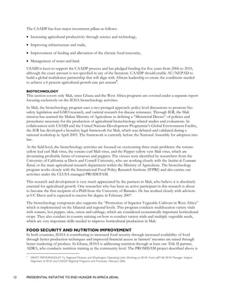 12 PRESIDENTIAL INITIATIVE TO END HUNGER IN AFRICA (IEHA)
The CAADP has four major investment pillars as follows:
• Increasing agricultural productivity through science and technology,
• Improving infrastructure and trade,
• Improvement of feeding and alleviation of the chronic food insecurity,
• Management of water and land.
USAID is keen to support the CAADP process and has pledged funding for five years from 2006 to 2010,
although the exact amount is not specified in any of the literature. CAADP should enable AU/NEPAD to
build a global multidonor partnership that will align with African leadership to create the conditions needed
to achieve a 6 percent agricultural growth rate per annum5
.
BIOTECHNOLOGY
This section covers only Mali, since Ghana and the West Africa programs are covered under a separate report
focusing exclusively on the IEHA biotechnology activities.
In Mali, the biotechnology program uses a two-pronged approach: policy level discussions to promote bio-
safety legislation and GMO research, and varietal research for disease resistance. Through IER, the Mali
mission has assisted the Malian Ministry of Agriculture in defining a “Ministerial Decree” of policies and
procedures necessary for the production of agricultural biotechnology related studies and evaluations. In
collaboration with USAID and the United Nations Development Programme’s Global Environment Facility,
the IER has developed a biosafety legal framework for Mali, which was debated and validated during a
national workshop in April 2005. The framework is currently before the National Assembly for adoption into
law.
At the field level, the biotechnology activities are focused on overcoming three main problems: the tomato
yellow leaf curl Mali virus, the tomato curl Mali virus, and the Pepper yellow vein Mali virus, which are
devastating profitable farms of tomatoes and peppers. The viruses were identified by researchers from the
University of California at Davis and Cornell University, who are working closely with the Institut de Economie
Rural, or the main agricultural research department within the Ministry of Agriculture. The biotechnology
program works closely with the International Food Policy Research Institute (IFPRI) and also carries out
activities under the CLUSA managed PRODEPAM.
This research and development is very much appreciated by the partners in Mali, who believe it is absolutely
essential for agricultural growth. One researcher who has been an active participant in this research is about
to become the first recipient of a PhD from the University of Bamako. He has worked closely with advisors
at UC Davis and is expected to receive his degree in February 2007.
The biotechnology component also supports the “Promotion of Superior Vegetable Cultivars in West Africa”
which is implemented on the bilateral and regional levels. This program conducts multilocation variety trials
with tomato, hot pepper, okra, onion and cabbage, which are considered economically important horticultural
crops. They also conduct in-country training on how to conduct variety trials and multiply vegetable seeds,
which are very important skills needed to improve horticultural production in Mali.
FOOD SECURITY AND NUTRITION IMPROVEMENT
In both countries, IEHA is contributing to increased food security through increased availability of food
through better production techniques and improved financial access as farmers’ incomes are raised through
better marketing of produce. In Ghana, IEHA is addressing nutrition through at least one Title II partner,
ADRA, who conducts nutrition training at the community level. The PROMISAM project described above is
5
DRAFT MEMORANDUM To: Regional Missions and Washington Operating Units Working on IEHA, From: Jeff Hill, IEHA Manager, Subject:
Alignment of IEHA and CAADP Regional Programs and Processes, February 2006
 