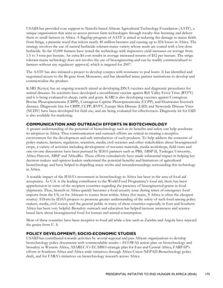 PRESIDENTIAL INITIATIVE TO END HUNGER IN AFRICA (IEHA) 175
USAID has provided core support to Nairobi-based African Agricultural Technology Foundation (AATF), a
unique organization that aims to access proven farm technologies through royalty-free licensing and deliver
them to small farmers in Africa. A flagship program of AATF is aimed at reducing the damage in maize fields
from Striga, a parasitic weed that infests nearly 40 million hectares and causing up to $1b losses in Africa. The
strategy involves the use of natural herbicide-tolerant maize variety whose seeds are coated with a low-dose
herbicide. So far 10,000 farmers have tested the technology with impressive yield increases on average from
1.5 to 3 tons per hectare. An extra $4 cost results in average increased returns of $52 per hectare. The striga-
tolerant maize technology does not involve the use of bioengineering and can be readily commercialized to
farmers without any regulatory approval, which is targeted for 2007.
The AATF has also initiated a project to develop cowpea with resistance to pod borer. It has identified and
negotiated access to the Bt gene from Monsanto, and has identified many partner institutions to develop and
commercialize the product.
KARI (Kenya) has an ongoing research aimed at developing DNA vaccines and diagnostic procedures for
animal diseases. Its scientists have developed a recombinant vaccine against Rift Valley Fever Virus (RVFV)
and it is being evaluated in sheep, cattle and goats. KARI is also developing vaccines against Contagious
Bovine Pleuropneumonia (CBPP), Contagious Caprine Pleuropneumonia (CCPP), and Heartwater livestock
diseases. Diagnostic kits for CBPP, CCPP, RVFV, Lumpy Skin Disease (LSD) and Newcastle Disease Virus
(NCDV) have been developed for field use, and are being evaluated for effectiveness. Diagnostic kit for LSD
is also available for marketing.
COMMUNICATION AND OUTREACH EFFORTS IN BIOTECHNOLOGY
A greater understanding of the potential of biotechnology such as its benefits and safety can help accelerate
its adoption in Africa. Thus communication and outreach efforts are critical in creating a receptive
environment for the development and safe introduction of such products. To help address the concerns of
policy makers, farmers, regulators, scientists, media, civil societies and other stakeholders about bioengineered
crops, a variety of activities including development of resource materials, media workshops, field visits and
one-on-one discussions have been pursued by IEHA partners such as PBS, ABSP II, Tuskegee University,
Africa Harvest, ABSF and AfricaBio. These efforts cumulatively have made substantial impact in helping key
decision makers and opinion leaders understand the potential benefits and limitations of agricultural
biotechnology and have helped in dispelling many myths and misunderstandings surrounding this technology
in Africa.
A notable impact of the IEHA’s investment in biotechnology in Africa has been in the area of food aid
acceptance. As U.S. is the leading contributor to the World Food Programme’s food aid, there has been
apprehension in some of the recipient countries regarding the presence of bioengineered grains in food
shipments. Thus, biotech in Africa quickly becomes a food security issue during times of emergency food
imports from the US, or for Africans to source from within Africa (for maize, S Africa is often the cheapest
source). Efforts by IEHA projects to promote greater understanding of the safety of such food among policy
makers, media, civil society and the general public in many of these countries especially in East and Southern
Africa has been very helpful. Biosafety outreach and education has helped increase awareness and science-
based facts about bioengineered food for human and animal consumption.
Most of these countries have been receptive to food aid while a few such as Zambia and Angola have rejected
the grains from U. S.
POLICY DEVELOPMENT; SOCIO-ECONOMIC STUDIES
USAID has contributed towards activities by several regional and pan African organizations to develop
biotechnology policy documents with commendable results – ECOWAS action plan on biotechnology and
biosafety in Western Africa, ASARECA’s ECABIO strategic plan for East and Central Africa, FARPAP’s
efforts in Southern Africa and Africa-wide initiatives through Africa Union-NEPAD Biotechnology policy
draft, and for FARA’s initiatives on biotechnology research across Africa.
 