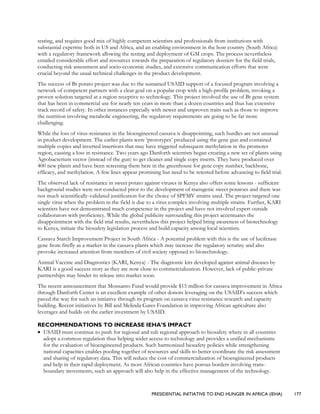 PRESIDENTIAL INITIATIVE TO END HUNGER IN AFRICA (IEHA) 177
testing, and requires good mix of highly competent scientists and professionals from institutions with
substantial expertise both in US and Africa, and an enabling environment in the host country (South Africa)
with a regulatory framework allowing the testing and deployment of GM crops. The process nevertheless
entailed considerable effort and resources towards the preparation of regulatory dossiers for the field trials,
conducting risk assessment and socio-economic studies, and extensive communication efforts that were
crucial beyond the usual technical challenges in the product development.
The success of Bt potato project was due to the sustained USAID support of a focused program involving a
network of competent partners with a clear goal on a popular crop with a high-profile problem, invoking a
proven solution targeted at a region receptive to technology. This project involved the use of Bt gene system
that has been in commercial use for nearly ten years in more than a dozen countries and thus has extensive
track record of safety. In other instances especially with newer and unproven traits such as those to improve
the nutrition involving metabolic engineering, the regulatory requirements are going to be far more
challenging.
While the loss of virus-resistance in the bioengineered cassava is disappointing, such hurdles are not unusual
in product development. The earlier plants were ‘prototypes’ produced using the gene gun and contained
multiple copies and inverted insertions that may have triggered subsequent methylation in the promoter
region, causing a loss in resistance. Two years ago Danforth scientists began creating a new set of plants using
Agrobacterium vector (instead of the gun) to get cleaner and single copy inserts. They have produced over
400 new plants and have been screening them here in the greenhouse for gene copy number, backbone,
efficacy, and methylation. A few lines appear promising but need to be retested before advancing to field trial.
The observed lack of resistance in sweet potato against viruses in Kenya also offers some lessons - sufficient
background studies were not conducted prior to the development of transgenic sweet potatoes and there was
not much scientifically-validated justification for the choice of SPFMV strains used. The project targeted one
single virus when the problem in the field is due to a virus complex involving multiple strains. Further, KARI
scientists have not demonstrated much competence in the project and have not involved expert outside
collaborators with proficiency. While the global publicity surrounding this project accentuates the
disappointment with the field trial results, nevertheless this project helped bring awareness of biotechnology
to Kenya, initiate the biosafety legislation process and build capacity among local scientists.
Cassava Starch Improvement Project in South Africa - A potential problem with this is the use of luciferase
gene from firefly as a marker in the cassava plants which may increase the regulatory scrutiny and also
provoke increased attention from members of civil society opposed to biotechnology.
Animal Vaccine and Diagnostics (KARI, Kenya) - The diagnostic kits developed against animal diseases by
KARI is a good success story as they are now close to commercialization. However, lack of public-private
partnerships may hinder its release into market soon.
The recent announcement that Monsanto Fund would provide $15 million for cassava improvement in Africa
through Danforth Center is an excellent example of other donors leveraging on the USAID’s success which
paved the way for such an initiative through its program on cassava virus resistance research and capacity
building. Recent initiatives by Bill and Melinda Gates Foundation in improving African agriculture also
leverages and builds on the earlier investment by USAID.
RECOMMENDATIONS TO INCREASE IEHA’S IMPACT
• USAID must continue to push for regional and sub regional approach to biosafety where in all countries
adopt a common regulation thus helping wider access to technology and provides a unified mechanisms
for the evaluation of bioengineered products. Such harmonized biosafety policies while strengthening
national capacities enables pooling together of resources and skills to better coordinate the risk assessment
and sharing of regulatory data. This will reduce the cost of commercialization of bioengineered products
and help in their rapid deployment. As most African countries have porous borders involving trans-
boundary movements, such an approach will also help in the effective management of the technology.
 
