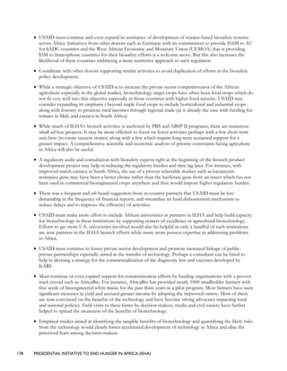 178 PRESIDENTIAL INITIATIVE TO END HUNGER IN AFRICA (IEHA)
• USAID must continue and even expand its assistance of development of science-based biosafety systems
across Africa. Initiatives from other donors such as Germany with its commitment to provide $16M to AU
for SADC countries and the West African Economic and Monetary Union (UEMOA) that is providing
$5M to francophone countries for their biosafety efforts is a welcome move. But this also increases the
likelihood of these countries embracing a more restrictive approach to such regulation.
• Coordinate with other donors supporting similar activities to avoid duplication of efforts in the biosafety
policy development.
• While a strategic objective of USAID is to increase the private sector competitiveness of the African
agriculture especially in the global market, biotechnology target crops have often been food crops which do
not fit very well into this objective especially in those countries with higher food security. USAID may
consider expanding its emphasis t beyond staple food crops to include horticultural and industrial crops
along with forestry to promote rural incomes through regional trade (as is already the case with funding for
tomato in Mali, and cassava in South Africa)
• While much of IEHA’s biotech activities is anchored by PBS and ABSP II programs, there are numerous
small ad-hoc projects. It may be more efficient to focus on fewer activities perhaps with a few short term
sure bets (to create success stories) along with a few which require long-term sustained support for a
greater impact. A comprehensive scientific and economic analysis of priority constraints facing agriculture
in Africa will also be useful.
• A regulatory audit and consultation with biosafety experts right at the beginning of the biotech product
development project may help in reducing the regulatory burden and time lag later. For instance, with
improved starch cassava in South Africa, the use of a proven selectable marker such as kanamycin
resistance gene may have been a better choice rather than the luciferase gene from an insect which has not
been used in commercial bioengineered crops anywhere and thus would impose higher regulatory burden.
• There was a frequent and oft heard suggestion from in-country partners that USAID must be less
demanding in the frequency of financial reports, and streamline its fund disbursement mechanism to
reduce delays and to improve the efficiency of activities.
• USAID must make more effort to include African universities as partners in IEHA and help build capacity
for biotechnology in these institutions by supporting centers of excellence in agricultural biotechnology.
Efforts to get more U.S. universities involved would also be helpful as only a handful of such institutions
are now partners in the IEHA biotech efforts while many more possess expertise in addressing problems
in Africa.
• USAID must continue to foster private sector development and promote increased linkage of public-
private partnerships especially aimed at the transfer of technology. Perhaps a consultant can be hired to
help in devising a strategy for the commercialization of the diagnostic kits and vaccines developed by
KARI.
• Must continue or even expand support for communication efforts by funding organizations with a proven
track record such as AfricaBio. For instance, AfricaBio has provided nearly 1000 smallholder farmers with
free seeds of bioengineered white maize for the past three years in a pilot program. Most farmers have seen
significant increases in yield and accrued greater income by adopting the improved variety. Most of them
are now convinced on the benefits of the technology and have become strong advocates impacting local
and national policies. Field visits to these farms by decision makers, media and civil society have further
helped to spread the awareness of the benefits of biotechnology.
• Empirical studies aimed at identifying the tangible benefits of biotechnology and quantifying the likely risks
from the technology would clearly foster accelerated development of technology in Africa and allay the
perceived fears among decision-makers.
 