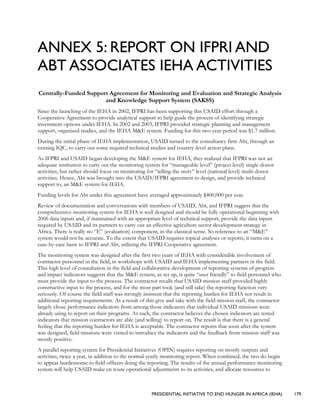 PRESIDENTIAL INITIATIVE TO END HUNGER IN AFRICA (IEHA) 179
ANNEX 5: REPORT ON IFPRI AND
ABT ASSOCIATES IEHA ACTIVITIES
Centrally-Funded Support Agreement for Monitoring and Evaluation and Strategic Analysis
and Knowledge Support System (SAKSS)
Since the launching of the IEHA in 2002, IFPRI has been supporting this USAID effort through a
Cooperative Agreement to provide analytical support to help guide the process of identifying strategic
investment options under IEHA. In 2002 and 2003, IFPRI provided strategic planning and management
support, organized studies, and the IEHA M&E system. Funding for this two-year period was $1.7 million.
During the initial phase of IEHA implementation, USAID turned to the consultancy firm Abt, through an
existing IQC, to carry out some required technical studies and country-level action plans.
As IFPRI and USAID began developing the M&E system for IEHA, they realized that IFPRI was not an
adequate institution to carry out the monitoring system for “manageable level” (project level) single-donor
activities, but rather should focus on monitoring for “telling the story” level (national level) multi-donor
activities. Hence, Abt was brought into the USAID/IFPRI agreement to design, and provide technical
support to, an M&E system for IEHA.
Funding levels for Abt under this agreement have averaged approximately $400,000 per year.
Review of documentation and conversations with members of USAID, Abt, and IFPRI suggest that the
comprehensive monitoring system for IEHA is well designed and should be fully operational beginning with
2006 data inputs and, if maintained with an appropriate level of technical support, provide the data inputs
required by USAID and its partners to carry out an effective agriculture sector development strategy in
Africa. There is really no “E” (evaluation) component, in the classical sense. So reference to an “M&E”
system would not be accurate. To the extent that USAID requires topical analyses or reports, it turns on a
case-by-case basis to IFPRI and Abt, utilizing the IFPRI Cooperative agreement.
The monitoring system was designed after the first two years of IEHA with considerable involvement of
contractor personnel in the field, in workshops with USAID and IEHA implementing partners in the field.
This high level of consultation in the field and collaborative development of reporting systems of progress
and impact indicators suggests that the M&E system, as set up, is quite “user friendly” to field personnel who
must provide the input to the process. The contractor recalls that USAID mission staff provided highly
constructive input to the process, and for the most part took (and still take) the reporting function very
seriously. Of course the field staff was strongly insistent that the reporting burden for IEHA not result in
additional reporting requirements. As a result of this give and take with the field mission staff, the contractor
largely chose performance indicators from among those indicators that individual USAID missions were
already using to report on their programs. As such, the contractor believes the chosen indicators are tested
indicators that mission contractors are able (and willing) to report on. The result is that there is a general
feeling that the reporting burden for IEHA is acceptable. The contractor reports that soon after the system
was designed, field missions were visited to introduce the indicators and the feedback from mission staff was
mostly positive.
A parallel reporting system for Presidential Initiatives (OPIN) requires reporting on mostly outputs and
activities, twice a year, in addition to the normal yearly monitoring report. When combined, the two do begin
to appear burdensome to field officers doing the reporting. The results of the annual performance monitoring
system will help USAID make en route operational adjustments to its activities, and allocate resources to
 
