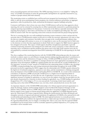 180 PRESIDENTIAL INITIATIVE TO END HUNGER IN AFRICA (IEHA)
more successful programs and interventions. The OPIN reporting, however, is very helpful to “telling the
story” of USAID’s investments in terms the general public and legislators are especially interested in (e.g.,
number of people trained, field trials initiated).
The monitoring system as established goes well beyond most program-level monitoring by USAID in its
ability to add up, across participating country programs, the common indicators and produce an aggregate
quantitative value for productivity, trade, institutional development (capacity building) and policy.
Contractor staff believes that in those rare cases where USAID mission staff are less than aggressive about
reporting, this can be corrected by ensuring that an officer operationally connected to a particular project be
assigned reporting responsibilities for that project. Contractors in the field are especially interested in fully
reporting their progress to their client, and therefore are usually very helpful in providing data. The same
holds for mission staff. The best reporting comes from someone involved with the project being reported.
The key to ensuring that this very well-established monitoring system continues to thrive and provide the
necessary data to USAID decision-makers at all levels is to make the necessary adjustments over time so that
the data are complete and consistent. Inevitably, there are gaps in the overall performance indicator data
matrix, and other gaps will continue to occur, so it is important to carry out the necessary level of field visits
to the missions to review the data requirements in detail. Field visits to support the M&E function appear to
have dropped off recently. This aspect of field support should be strengthened, specifically to provide
continual monitoring orientation and training for new field staff, ensure consistency of data collection and
reporting, and to troubleshoot specific problems that always arise in the field. Field visitation must also be
accompanied by continual encouragement from IEHA leadership in USAID/W for full reporting by the field
staff.
The close coupling of the monitoring function with the USAID-IFPRI relationship provides the means and
methods to analyze, report on, and influence strategic decision-making regarding agriculture’s contribution to
poverty alleviation and the elimination of hunger in Africa. USAID and IFPRI are joined via IEHA along
common objectives, the desire to contribute to strategic decisions for more appropriate investments affecting
agriculture sector development. IFPRI has a global mandate that fits well with the overall USAID IEHA, so
one important “economy of scale” benefit to USAID from this relationship allows USAID to take advantage
of IFPRI’s existing knowledge base and existing institutional relationships throughout the world. IFPRI
personnel involved in supporting the IEHA suggest that the relationship with USAID is greatly enhanced by
the high level of technical competency, openness to new ideas, and the commitment to thinking strategically
about development of the USAID technical staff leading IEHA in USAID/W. As a result of this institutional
coincidence of objectives, IFPRI can provide USAID access to a higher level of important debate in
international and regional fora, on issues like the role of agriculture in poverty reduction. If we are to see
significant increases in funding for agriculture, we must reverse the negative trend that has prevailed over the
past decade characterized by a decrease in donor funding for agriculture. (e.g., USAID funding for agriculture
dropped from 10% of the budget to 2% in a ten-year period). Convincing, results-based analysis and
reporting such as that which IFPRI produces can, over time, slowly and productively reverse this trend.
An important objective of the USAID-IFPRI relationship is for African regional and local organizations to
adopt the Strategic Analysis and Knowledge Support system for Rural Development Strategies in Sub-
Saharan Africa (SAKSS). However, IFPRI officers insist that this is not going to happen in the short term.
Serious capacity issues require an interim period during which the application of SAKSS depends heavily
upon the Africa-based CG Centers (regional Hubs). During the interim period, the Hubs will identify and
strengthen networks of regional and national institutions for application of SAKSS at the national level, with
overall intellectual leadership provided by IFPRI. The ideal regional institution to eventually provide a
“home” for SAKSS and coordinate the regional network is a think tank type institution not too closely tied to
the regional political bodies, but not simply a consulting firm. This is a key issue: that the regional SAKSS
coordination not be housed where it will be eventually captured by political imperatives, if it is going to be
accessible to all its intended users.
 