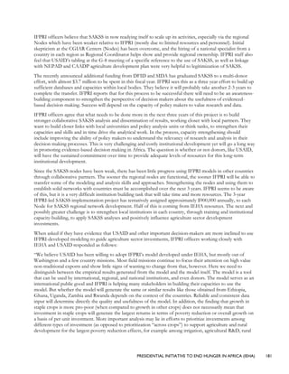 PRESIDENTIAL INITIATIVE TO END HUNGER IN AFRICA (IEHA) 181
IFPRI officers believe that SAKSS in now readying itself to scale up its activities, especially via the regional
Nodes which have been weaker relative to IFPRI (mostly due to limited resources and personnel). Initial
skepticism at the CGIAR Centers (Nodes) has been overcome, and the hiring of a national specialist from a
country in each region as Regional Coordinator helps show and provide regional ownership. IFPRI staff also
feel that USAID’s tabling at the G-8 meeting of a specific reference to the use of SAKSS, as well as linkage
with NEPAD and CAADP agriculture development plan were very helpful to legitimization of SAKSS.
The recently announced additional funding from DFID and SIDA has graduated SAKSS to a multi-donor
effort, with almost $3.7 million to be spent in this fiscal year. IFPRI sees this as a three year effort to build up
sufficient databases and capacities within local bodies. They believe it will probably take another 2-3 years to
complete the transfer. IFPRI reports that for this process to be successful there will need to be an awareness-
building component to strengthen the perspective of decision makers about the usefulness of evidenced-
based decision making. Success will depend on the capacity of policy makers to value research and data.
IFPRI officers agree that what needs to be done more in the next three years of this project is to build
stronger collaborative SAKSS analysis and dissemination of results, working closer with local partners. They
want to build closer links with local universities and policy analysis units or think tanks, to strengthen their
capacities and skills and in time drive the analytical work. In the process, capacity strengthening should
include improving the ability of policy makers to understand the relevancy of research and analysis in their
decision making processes. This is very challenging and costly institutional development yet will go a long way
in promoting evidence-based decision making in Africa. The question is whether or not donors, like USAID,
will have the sustained commitment over time to provide adequate levels of resources for this long-term
institutional development.
Since the SAKSS nodes have been weak, there has been little progress using IFPRI models in other countries
through collaborative partners. The sooner the regional nodes are functional, the sooner IFPRI will be able to
transfer some of the modeling and analysis skills and approaches. Strengthening the nodes and using them to
establish solid networks with countries must be accomplished over the next 3 years. IFPRI seems to be aware
of this, but it is a very difficult institution building task that will take time and more resources. The 3-year
IFPRI-led SAKSS implementation project has tentatively assigned approximately $900,000 annually, to each
Node for SAKSS regional network development. Half of this is coming from IEHA resources. The next and
possibly greater challenge is to strengthen local institutions in each country, through training and institutional
capacity-building, to apply SAKSS analyses and positively influence agriculture sector development
investments.
When asked if they have evidence that USAID and other important decision-makers are more inclined to use
IFPRI-developed modeling to guide agriculture sector investments, IFPRI officers working closely with
IEHA and USAID responded as follows:
“We believe USAID has been willing to adopt IFPRI’s model developed under IEHA, but mostly out of
Washington and a few country missions. Most field missions continue to focus their attention on high value
non-traditional exports and show little signs of wanting to change from that, however. Here we need to
distinguish between the empirical results generated from the model and the model itself. The model is a tool
that can be used by international, regional, and national institutions, and even donors. The model serves as an
international public good and IFPRI is helping many stakeholders in building their capacities to use the
model. But whether the model will generate the same or similar results like those obtained from Ethiopia,
Ghana, Uganda, Zambia and Rwanda depends on the context of the countries. Reliable and consistent data
input will determine directly the quality and usefulness of the model. In addition, the finding that growth in
staple crops is more pro-poor (when compared to growth in other crops) does not necessarily mean that
investment in staple crops will generate the largest returns in terms of poverty reduction or overall growth on
a basis of per unit investment. More important analysis may lie in efforts to prioritize investments among
different types of investment (as opposed to prioritization “across crops”) to support agriculture and rural
development for the largest poverty reduction effects, for example among irrigation, agricultural R&D, rural
 