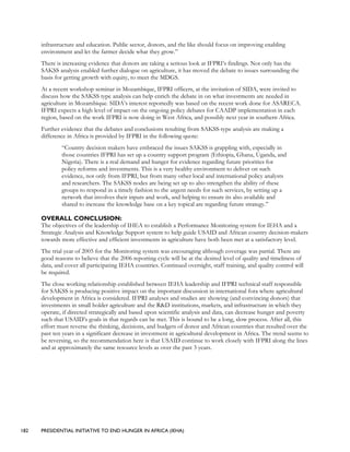 182 PRESIDENTIAL INITIATIVE TO END HUNGER IN AFRICA (IEHA)
infrastructure and education. Public sector, donors, and the like should focus on improving enabling
environment and let the farmer decide what they grow.”
There is increasing evidence that donors are taking a serious look at IFPRI’s findings. Not only has the
SAKSS analysis enabled further dialogue on agriculture, it has moved the debate to issues surrounding the
basis for getting growth with equity, to meet the MDGS.
At a recent workshop seminar in Mozambique, IFPRI officers, at the invitation of SIDA, were invited to
discuss how the SAKSS type analysis can help enrich the debate in on what investments are needed in
agriculture in Mozambique. SIDA’s interest reportedly was based on the recent work done for ASARECA.
IFPRI expects a high level of impact on the ongoing policy debates for CAADP implementation in each
region, based on the work IFPRI is now doing in West Africa, and possibly next year in southern Africa.
Further evidence that the debates and conclusions resulting from SAKSS-type analysis are making a
difference in Africa is provided by IFPRI in the following quote:
“Country decision makers have embraced the issues SAKSS is grappling with, especially in
those countries IFPRI has set up a country support program (Ethiopia, Ghana, Uganda, and
Nigeria). There is a real demand and hunger for evidence regarding future priorities for
policy reforms and investments. This is a very healthy environment to deliver on such
evidence, not only from IFPRI, but from many other local and international policy analysts
and researchers. The SAKSS nodes are being set up to also strengthen the ability of these
groups to respond in a timely fashion to the urgent needs for such services, by setting up a
network that involves their inputs and work, and helping to ensure its also available and
shared to increase the knowledge base on a key topical are regarding future strategy.”
OVERALL CONCLUSION:
The objectives of the leadership of IHEA to establish a Performance Monitoring system for IEHA and a
Strategic Analysis and Knowledge Support system to help guide USAID and African country decision-makers
towards more effective and efficient investments in agriculture have both been met at a satisfactory level.
The trial year of 2005 for the Monitoring system was encouraging although coverage was partial. There are
good reasons to believe that the 2006 reporting cycle will be at the desired level of quality and timeliness of
data, and cover all participating IEHA countries. Continued oversight, staff training, and quality control will
be required.
The close working relationship established between IEHA leadership and IFPRI technical staff responsible
for SAKSS is producing positive impact on the important discussion in international fora where agricultural
development in Africa is considered. IFPRI analyses and studies are showing (and convincing donors) that
investments in small holder agriculture and the R&D institutions, markets, and infrastructure in which they
operate, if directed strategically and based upon scientific analysis and data, can decrease hunger and poverty
such that USAID’s goals in that regards can be met. This is bound to be a long, slow process. After all, this
effort must reverse the thinking, decisions, and budgets of donor and African countries that resulted over the
past ten years in a significant decrease in investment in agricultural development in Africa. The trend seems to
be reversing, so the recommendation here is that USAID continue to work closely with IFPRI along the lines
and at approximately the same resource levels as over the past 3 years.
 