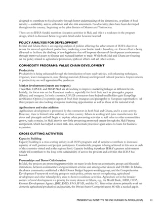 PRESIDENTIAL INITIATIVE TO END HUNGER IN AFRICA (IEHA) 13
designed to contribute to food security through better understanding of the dimensions, or pillars of food
security – availability, access, utilization and also risk assessment. Food security plans have been developed
throughout the country, beginning in the pilot districts of Sikasso and Tomboctou.
There are no IEHA-funded nutrition education activities in Mali, and this is a weakness in the program
design, which is discussed below in greater detail under Lessons Learned.
POLICY ANALYSIS FOR DEVELOPMENT
In Mali and Ghana there is an ongoing analysis of policies affecting the achievement of IEHA objectives
across the areas of agricultural production, marketing, cross border trader, biosafety, etc. Great effort is being
allocated to facilitate the drafting of new legislation that will improve the overall development environment
through improved access to finance and reduced barriers to trade. While both Mali and Ghana are focusing
on the policy related to agricultural promotion, spillover effects will aid other sectors.
COMMODITY PROGRAMS: VALUE CHAIN DEVELOPMENT
Productivity
Productivity is being enhanced through the introduction of new seed varieties, soil enhancing techniques,
irrigation, water management, new planting materials (Ghana) and improved cultural practices. Improvements
in productivity are well appreciated by producers.
Market development (inputs and outputs)
TradeMali, TIPCEE and MISTOWA are all working to improve marketing linkages at different levels.
Initially, the focus was on the European markets, especially for fresh fruit, such as pineapples, papaya
(Ghana) and mangoes. In both countries, USAID contractors have helped smallholders gain EurepGap
certification Option 2 to permit export of fresh fruit (mangoes and pineapple) to European supermarkets. All
three projects are also looking at regional marketing opportunities as well as those at the national level.
Agribusiness and value addition
Agribusiness development is promoted by the contractors in both Mali and Ghana, and is a core activity.
However, there is limited value addition in either country. Ghana is working with juice manufacturers for
citrus and pineapple and will begin to explore other processing activities to add value to other commodities
grown, such as maize. In Mali, there is very little processing promoted except through the Mali Finance
component, which has helped women milk, rice, and cereals processors gain access to loans for business
expansion.
CROSS CUTTING ACTIVITIES
Capacity Building
Capacity building is a cross cutting activity in all IEHA programs and all activities contribute to increased
capacity of staff, partners and project participants. Considerable progress is being achieved in this area in each
of the countries visited and at the regional level. Capacity building is perhaps IEHA’s greatest achievement
which will contribute to the long term sustainability of across the projects and activities that IEHA has
funded.
Partnerships and Donor Collaboration
In Mali, the projects are promoting partnerships on many levels: between community groups and financial
institutions, between communities and government services and among other donors and USAID. In Ghana,
the donor community established a Multi-Donor Budget Support working group, and the Comprehensive
Development Framework working group on trade policy, private sector strengthening, agricultural
development and other related policy areas to better coordinate activities. Agriculture set in the broader
context of rural development is a priority for many donors in Ghana, e.g., the World Bank, AfDB, CIDA,
German Development Agency, JBIC, DfID, FAO, IFAD, and the EC. Since other donors primarily work on
domestic agricultural production and markets, the Private Sector Competitiveness SO fills a needed gap in
 