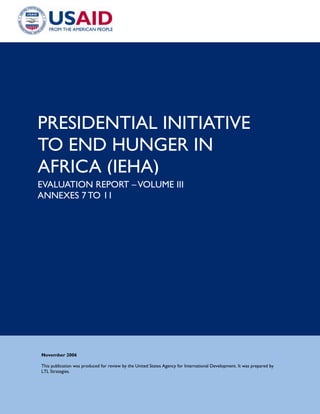 PRESIDENTIAL INITIATIVE
TO END HUNGER IN
AFRICA (IEHA)
EVALUATION REPORT –VOLUME III
ANNEXES 7 TO 11
November 2006
This publication was produced for review by the United States Agency for International Development. It was prepared by
LTL Strategies.
 