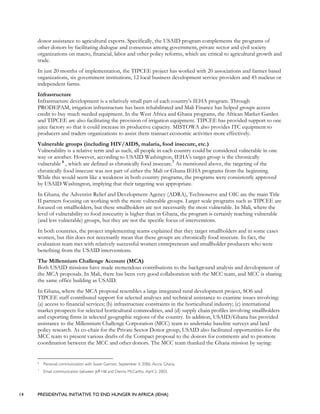 14 PRESIDENTIAL INITIATIVE TO END HUNGER IN AFRICA (IEHA)
donor assistance to agricultural exports. Specifically, the USAID program complements the programs of
other donors by facilitating dialogue and consensus among government, private sector and civil society
organizations on macro, financial, labor and other policy reforms, which are critical to agricultural growth and
trade.
In just 20 months of implementation, the TIPCEE project has worked with 20 associations and farmer based
organizations, six government institutions, 12 local business development service providers and 45 nucleus or
independent farms.
Infrastructure
Infrastructure development is a relatively small part of each country’s IEHA program. Through
PRODEPAM, irrigation infrastructure has been rehabilitated and Mali Finance has helped groups access
credit to buy much needed equipment. In the West Africa and Ghana programs, the African Market Garden
and TIPCEE are also facilitating the provision of irrigation equipment. TIPCEE has provided support to one
juice factory so that it could increase its productive capacity. MISTOWA also provides ITC equipment to
producers and traders organizations to assist them transact economic activities more effectively.
Vulnerable groups (including HIV/AIDS, malaria, food insecure, etc.)
Vulnerability is a relative term and as such, all people in each country could be considered vulnerable in one
way or another. However, according to USAID Washington, IEHA’s target group is the chronically
vulnerable 6
, which are defined as chronically food insecure.7
As mentioned above, the targeting of the
chronically food insecure was not part of either the Mali or Ghana IEHA programs from the beginning.
While this would seem like a weakness in both country programs, the programs were consistently approved
by USAID Washington, implying that their targeting was appropriate.
In Ghana, the Adventist Relief and Development Agency (ADRA), Technoserve and OIC are the main Title
II partners focusing on working with the more vulnerable groups. Larger scale programs such as TIPCEE are
focused on smallholders, but these smallholders are not necessarily the most vulnerable. In Mali, where the
level of vulnerability to food insecurity is higher than in Ghana, the program is certainly reaching vulnerable
(and less vulnerable) groups, but they are not the specific focus of interventions.
In both countries, the project implementing teams explained that they target smallholders and in some cases
women, but this does not necessarily mean that these groups are chronically food insecure. In fact, the
evaluation team met with relatively successful women entrepreneurs and smallholder producers who were
benefiting from the USAID interventions.
The Millennium Challenge Account (MCA)
Both USAID missions have made tremendous contributions to the background analysis and development of
the MCA proposals. In Mali, there has been very good collaboration with the MCC team, and MCC is sharing
the same office building as USAID.
In Ghana, where the MCA proposal resembles a large integrated rural development project, SO6 and
TIPCEE staff contributed support for selected analyses and technical assistance to examine issues involving:
(a) access to financial services; (b) infrastructure constraints in the horticultural industry; (c) international
market prospects for selected horticultural commodities, and (d) supply chain profiles involving smallholders
and exporting firms in selected geographic regions of the country. In addition, USAID/Ghana has provided
assistance to the Millennium Challenge Corporation (MCC) team to undertake baseline surveys and land
policy research. As co-chair for the Private Sector Donor group, USAID also facilitated opportunities for the
MCC team to present various drafts of the Compact proposal to the donors for comments and to promote
coordination between the MCC and other donors. The MCC team thanked the Ghana mission by saying:
6
Personal communication with Susan Gannon, September 4, 2006, Accra, Ghana,
7
Email communication between Jeff Hill and Dennis McCarthy, April 2, 2003.
 